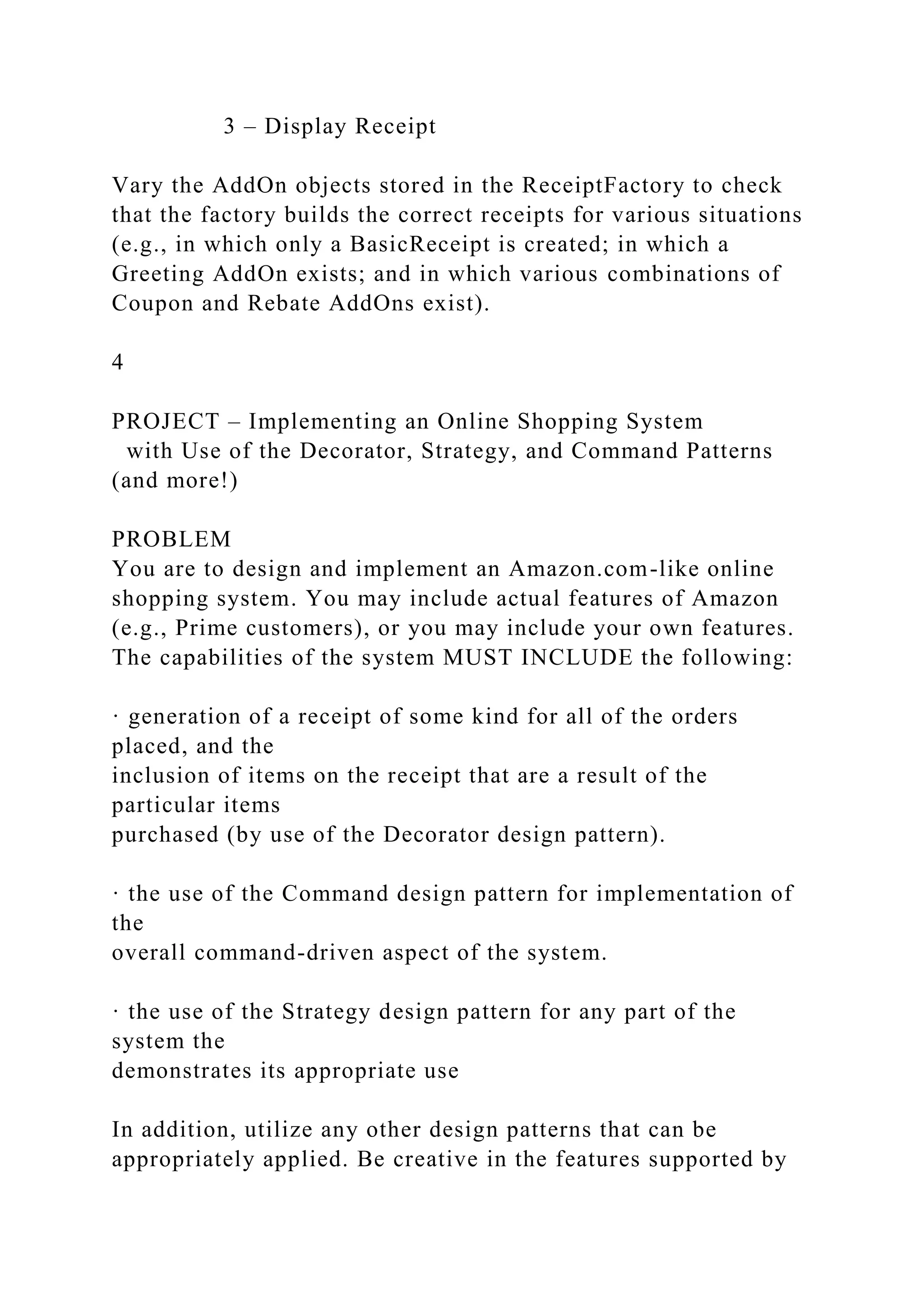 3 – Display Receipt
Vary the AddOn objects stored in the ReceiptFactory to check
that the factory builds the correct receipts for various situations
(e.g., in which only a BasicReceipt is created; in which a
Greeting AddOn exists; and in which various combinations of
Coupon and Rebate AddOns exist).
4
PROJECT – Implementing an Online Shopping System
with Use of the Decorator, Strategy, and Command Patterns
(and more!)
PROBLEM
You are to design and implement an Amazon.com-like online
shopping system. You may include actual features of Amazon
(e.g., Prime customers), or you may include your own features.
The capabilities of the system MUST INCLUDE the following:
· generation of a receipt of some kind for all of the orders
placed, and the
inclusion of items on the receipt that are a result of the
particular items
purchased (by use of the Decorator design pattern).
· the use of the Command design pattern for implementation of
the
overall command-driven aspect of the system.
· the use of the Strategy design pattern for any part of the
system the
demonstrates its appropriate use
In addition, utilize any other design patterns that can be
appropriately applied. Be creative in the features supported by
 