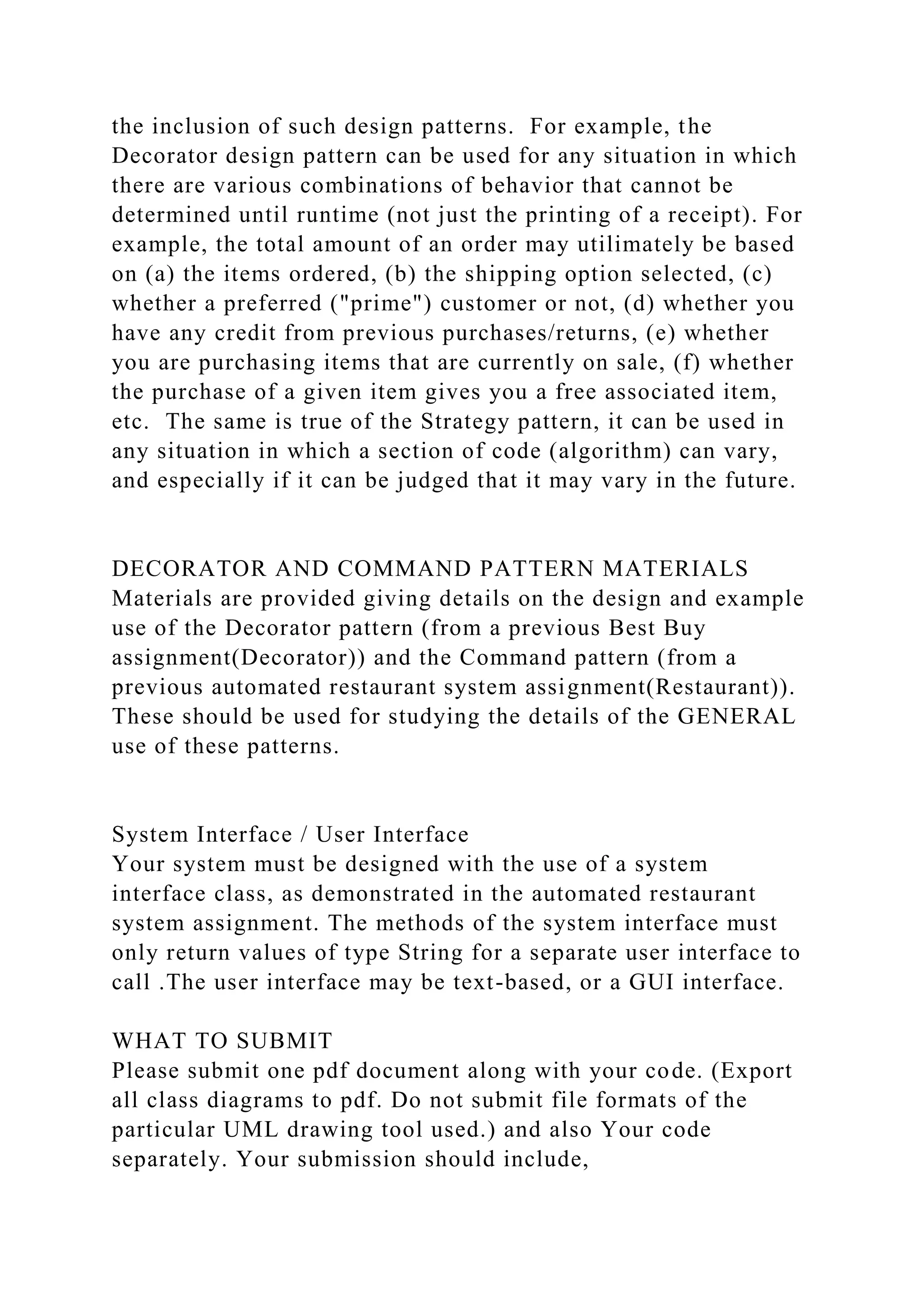 the inclusion of such design patterns. For example, the
Decorator design pattern can be used for any situation in which
there are various combinations of behavior that cannot be
determined until runtime (not just the printing of a receipt). For
example, the total amount of an order may utilimately be based
on (a) the items ordered, (b) the shipping option selected, (c)
whether a preferred ("prime") customer or not, (d) whether you
have any credit from previous purchases/returns, (e) whether
you are purchasing items that are currently on sale, (f) whether
the purchase of a given item gives you a free associated item,
etc. The same is true of the Strategy pattern, it can be used in
any situation in which a section of code (algorithm) can vary,
and especially if it can be judged that it may vary in the future.
DECORATOR AND COMMAND PATTERN MATERIALS
Materials are provided giving details on the design and example
use of the Decorator pattern (from a previous Best Buy
assignment(Decorator)) and the Command pattern (from a
previous automated restaurant system assignment(Restaurant)).
These should be used for studying the details of the GENERAL
use of these patterns.
System Interface / User Interface
Your system must be designed with the use of a system
interface class, as demonstrated in the automated restaurant
system assignment. The methods of the system interface must
only return values of type String for a separate user interface to
call .The user interface may be text-based, or a GUI interface.
WHAT TO SUBMIT
Please submit one pdf document along with your code. (Export
all class diagrams to pdf. Do not submit file formats of the
particular UML drawing tool used.) and also Your code
separately. Your submission should include,
 