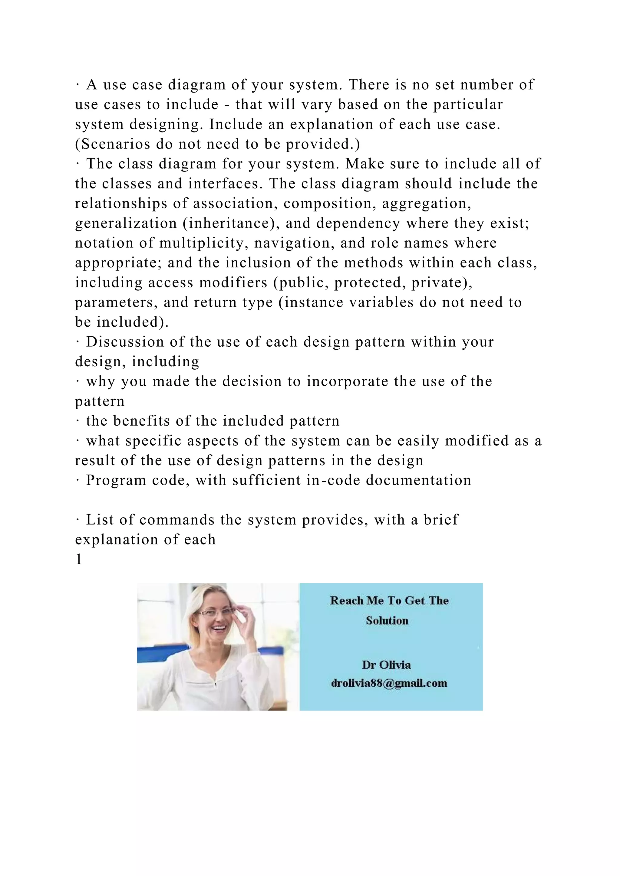 · A use case diagram of your system. There is no set number of
use cases to include - that will vary based on the particular
system designing. Include an explanation of each use case.
(Scenarios do not need to be provided.)
· The class diagram for your system. Make sure to include all of
the classes and interfaces. The class diagram should include the
relationships of association, composition, aggregation,
generalization (inheritance), and dependency where they exist;
notation of multiplicity, navigation, and role names where
appropriate; and the inclusion of the methods within each class,
including access modifiers (public, protected, private),
parameters, and return type (instance variables do not need to
be included).
· Discussion of the use of each design pattern within your
design, including
· why you made the decision to incorporate the use of the
pattern
· the benefits of the included pattern
· what specific aspects of the system can be easily modified as a
result of the use of design patterns in the design
· Program code, with sufficient in-code documentation
· List of commands the system provides, with a brief
explanation of each
1
 