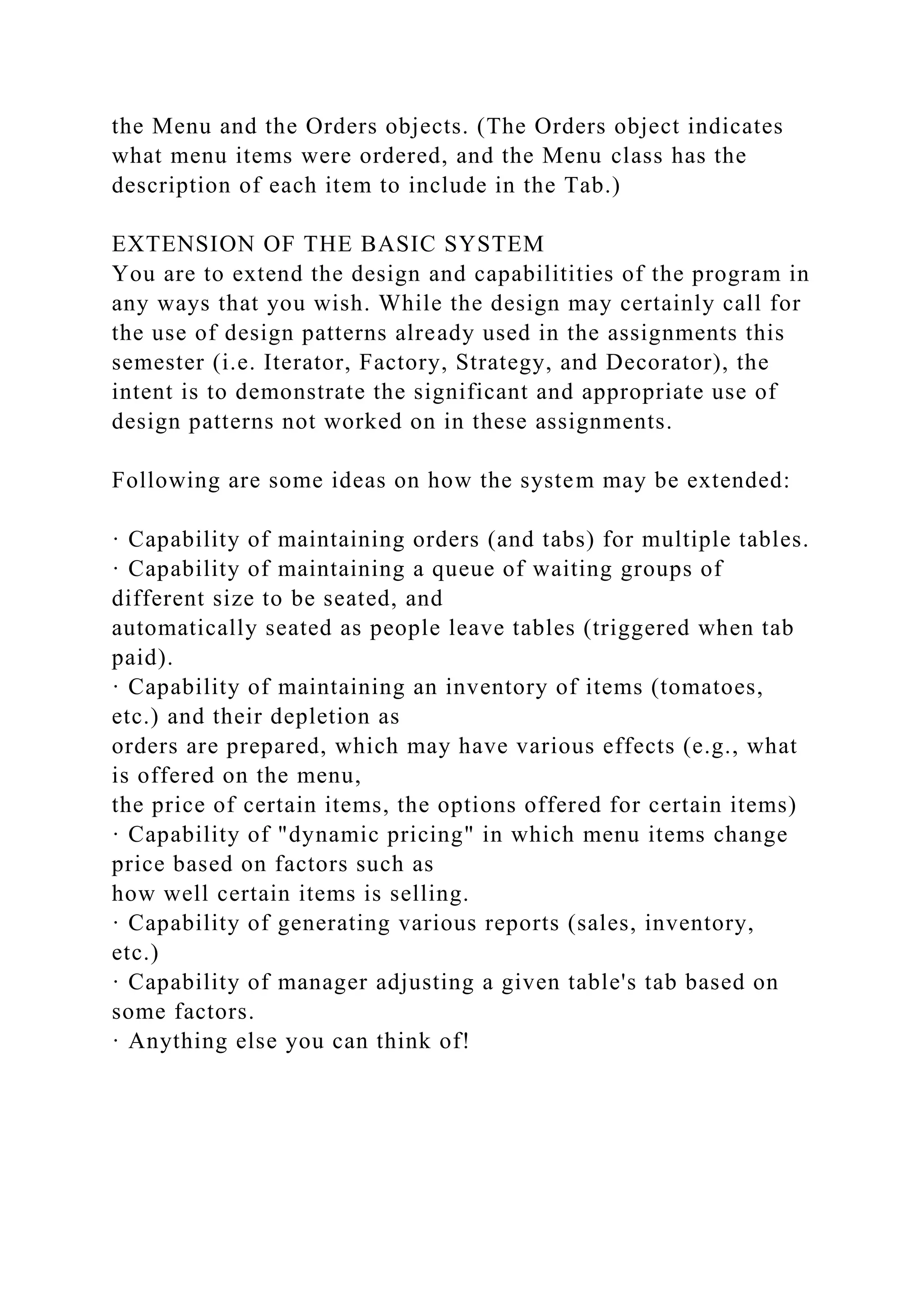 the Menu and the Orders objects. (The Orders object indicates
what menu items were ordered, and the Menu class has the
description of each item to include in the Tab.)
EXTENSION OF THE BASIC SYSTEM
You are to extend the design and capabilitities of the program in
any ways that you wish. While the design may certainly call for
the use of design patterns already used in the assignments this
semester (i.e. Iterator, Factory, Strategy, and Decorator), the
intent is to demonstrate the significant and appropriate use of
design patterns not worked on in these assignments.
Following are some ideas on how the system may be extended:
· Capability of maintaining orders (and tabs) for multiple tables.
· Capability of maintaining a queue of waiting groups of
different size to be seated, and
automatically seated as people leave tables (triggered when tab
paid).
· Capability of maintaining an inventory of items (tomatoes,
etc.) and their depletion as
orders are prepared, which may have various effects (e.g., what
is offered on the menu,
the price of certain items, the options offered for certain items)
· Capability of "dynamic pricing" in which menu items change
price based on factors such as
how well certain items is selling.
· Capability of generating various reports (sales, inventory,
etc.)
· Capability of manager adjusting a given table's tab based on
some factors.
· Anything else you can think of!
 