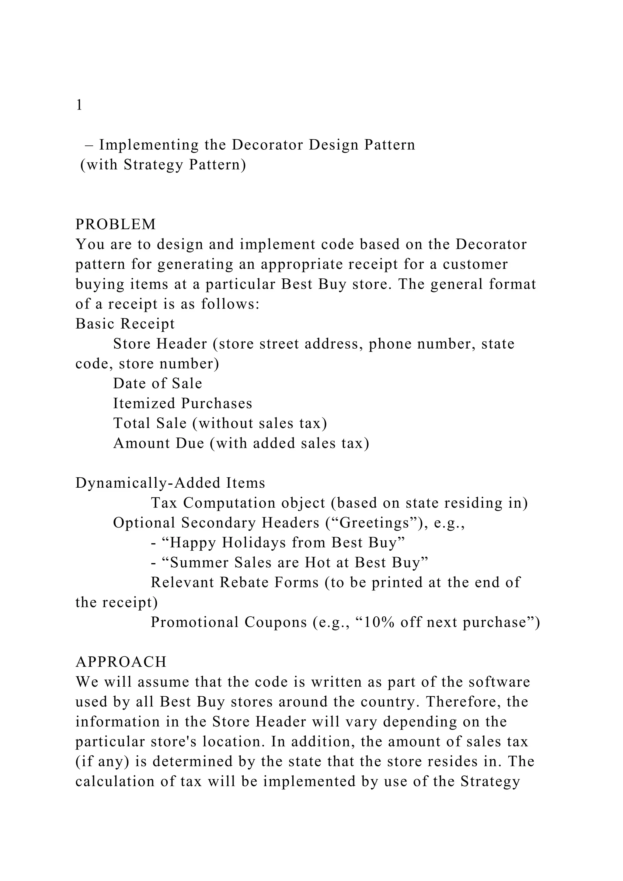 1
– Implementing the Decorator Design Pattern
(with Strategy Pattern)
PROBLEM
You are to design and implement code based on the Decorator
pattern for generating an appropriate receipt for a customer
buying items at a particular Best Buy store. The general format
of a receipt is as follows:
Basic Receipt
Store Header (store street address, phone number, state
code, store number)
Date of Sale
Itemized Purchases
Total Sale (without sales tax)
Amount Due (with added sales tax)
Dynamically-Added Items
Tax Computation object (based on state residing in)
Optional Secondary Headers (“Greetings”), e.g.,
- “Happy Holidays from Best Buy”
- “Summer Sales are Hot at Best Buy”
Relevant Rebate Forms (to be printed at the end of
the receipt)
Promotional Coupons (e.g., “10% off next purchase”)
APPROACH
We will assume that the code is written as part of the software
used by all Best Buy stores around the country. Therefore, the
information in the Store Header will vary depending on the
particular store's location. In addition, the amount of sales tax
(if any) is determined by the state that the store resides in. The
calculation of tax will be implemented by use of the Strategy
 