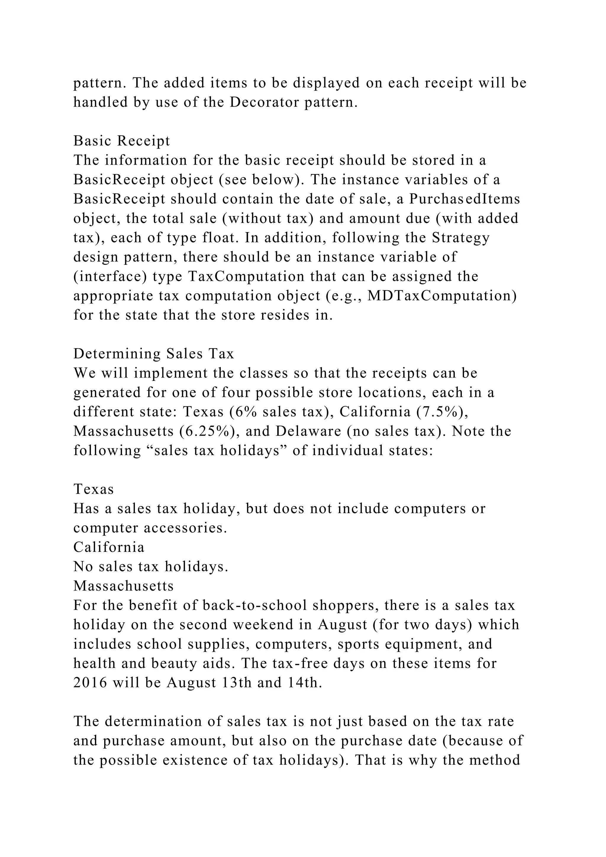 pattern. The added items to be displayed on each receipt will be
handled by use of the Decorator pattern.
Basic Receipt
The information for the basic receipt should be stored in a
BasicReceipt object (see below). The instance variables of a
BasicReceipt should contain the date of sale, a PurchasedItems
object, the total sale (without tax) and amount due (with added
tax), each of type float. In addition, following the Strategy
design pattern, there should be an instance variable of
(interface) type TaxComputation that can be assigned the
appropriate tax computation object (e.g., MDTaxComputation)
for the state that the store resides in.
Determining Sales Tax
We will implement the classes so that the receipts can be
generated for one of four possible store locations, each in a
different state: Texas (6% sales tax), California (7.5%),
Massachusetts (6.25%), and Delaware (no sales tax). Note the
following “sales tax holidays” of individual states:
Texas
Has a sales tax holiday, but does not include computers or
computer accessories.
California
No sales tax holidays.
Massachusetts
For the benefit of back-to-school shoppers, there is a sales tax
holiday on the second weekend in August (for two days) which
includes school supplies, computers, sports equipment, and
health and beauty aids. The tax-free days on these items for
2016 will be August 13th and 14th.
The determination of sales tax is not just based on the tax rate
and purchase amount, but also on the purchase date (because of
the possible existence of tax holidays). That is why the method
 