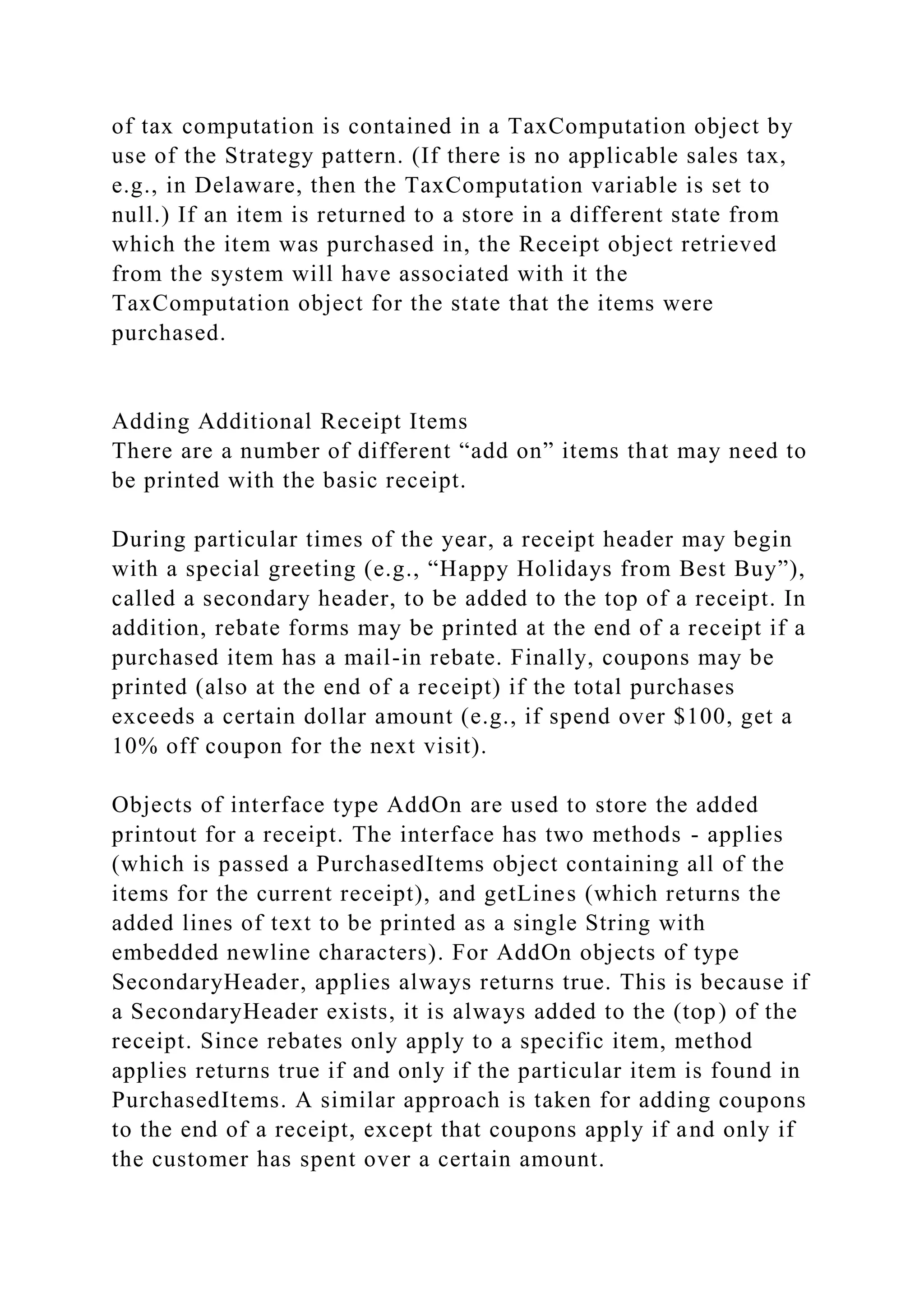of tax computation is contained in a TaxComputation object by
use of the Strategy pattern. (If there is no applicable sales tax,
e.g., in Delaware, then the TaxComputation variable is set to
null.) If an item is returned to a store in a different state from
which the item was purchased in, the Receipt object retrieved
from the system will have associated with it the
TaxComputation object for the state that the items were
purchased.
Adding Additional Receipt Items
There are a number of different “add on” items that may need to
be printed with the basic receipt.
During particular times of the year, a receipt header may begin
with a special greeting (e.g., “Happy Holidays from Best Buy”),
called a secondary header, to be added to the top of a receipt. In
addition, rebate forms may be printed at the end of a receipt if a
purchased item has a mail-in rebate. Finally, coupons may be
printed (also at the end of a receipt) if the total purchases
exceeds a certain dollar amount (e.g., if spend over $100, get a
10% off coupon for the next visit).
Objects of interface type AddOn are used to store the added
printout for a receipt. The interface has two methods - applies
(which is passed a PurchasedItems object containing all of the
items for the current receipt), and getLines (which returns the
added lines of text to be printed as a single String with
embedded newline characters). For AddOn objects of type
SecondaryHeader, applies always returns true. This is because if
a SecondaryHeader exists, it is always added to the (top) of the
receipt. Since rebates only apply to a specific item, method
applies returns true if and only if the particular item is found in
PurchasedItems. A similar approach is taken for adding coupons
to the end of a receipt, except that coupons apply if and only if
the customer has spent over a certain amount.
 