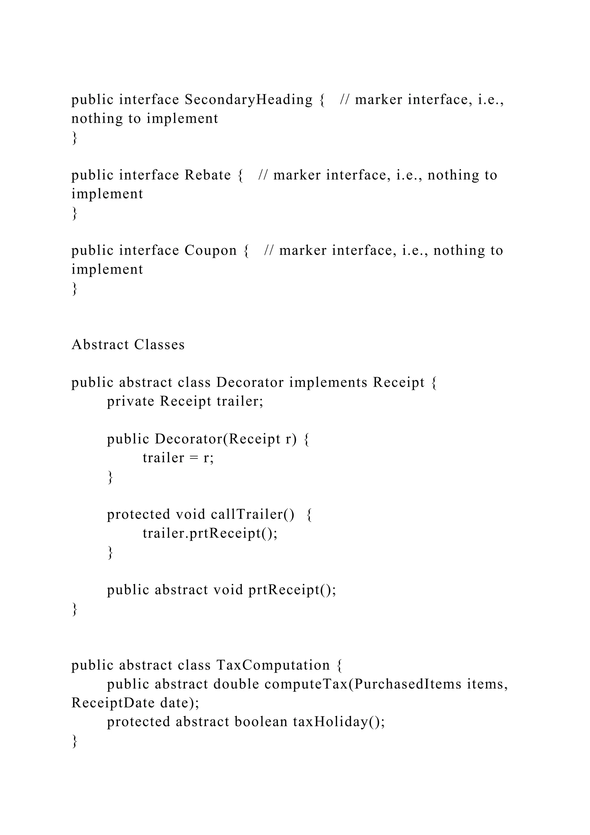 public interface SecondaryHeading { // marker interface, i.e.,
nothing to implement
}
public interface Rebate { // marker interface, i.e., nothing to
implement
}
public interface Coupon { // marker interface, i.e., nothing to
implement
}
Abstract Classes
public abstract class Decorator implements Receipt {
private Receipt trailer;
public Decorator(Receipt r) {
trailer = r;
}
protected void callTrailer() {
trailer.prtReceipt();
}
public abstract void prtReceipt();
}
public abstract class TaxComputation {
public abstract double computeTax(PurchasedItems items,
ReceiptDate date);
protected abstract boolean taxHoliday();
}
 
