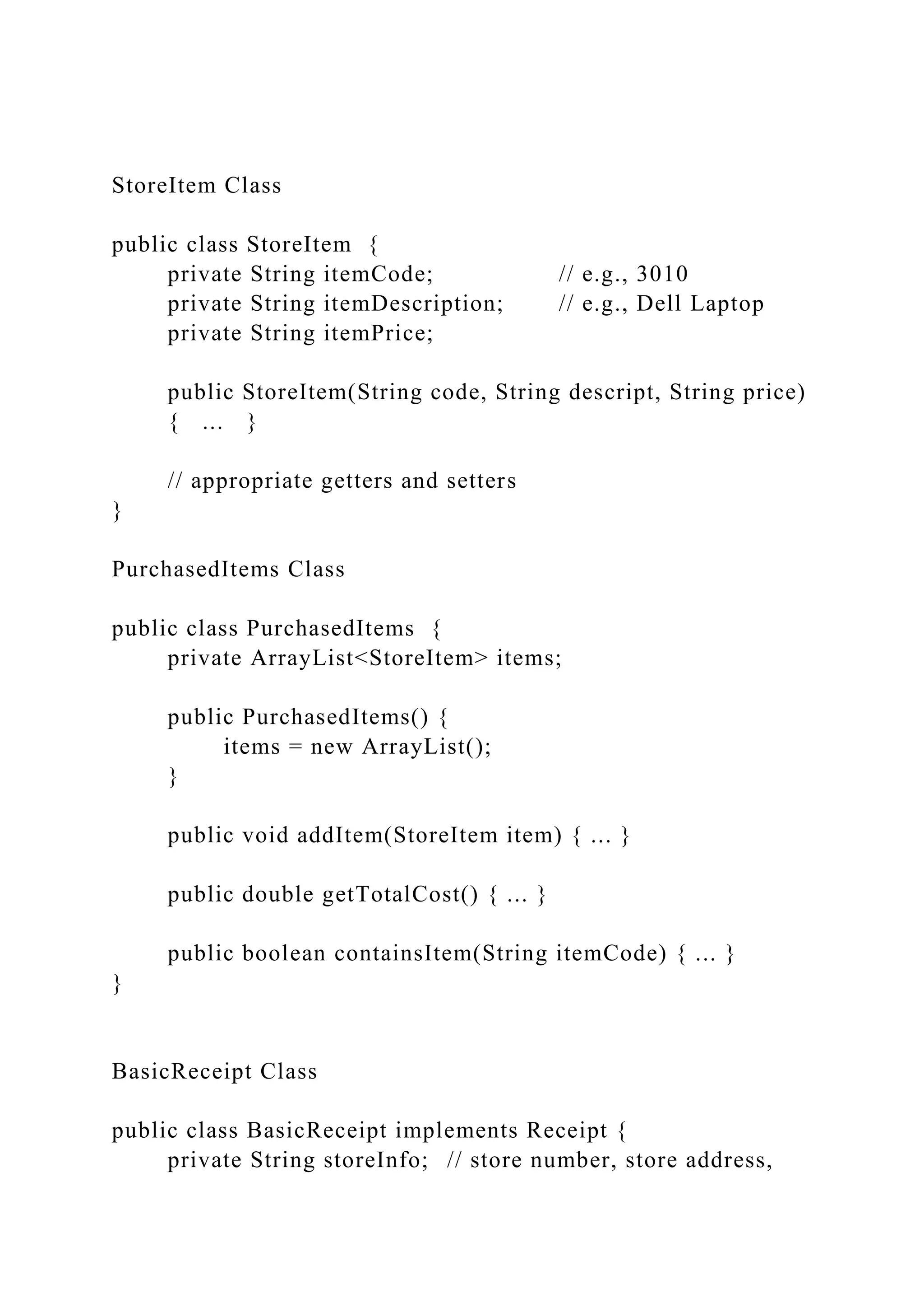 StoreItem Class
public class StoreItem {
private String itemCode; // e.g., 3010
private String itemDescription; // e.g., Dell Laptop
private String itemPrice;
public StoreItem(String code, String descript, String price)
{ ... }
// appropriate getters and setters
}
PurchasedItems Class
public class PurchasedItems {
private ArrayList<StoreItem> items;
public PurchasedItems() {
items = new ArrayList();
}
public void addItem(StoreItem item) { ... }
public double getTotalCost() { ... }
public boolean containsItem(String itemCode) { ... }
}
BasicReceipt Class
public class BasicReceipt implements Receipt {
private String storeInfo; // store number, store address,
 