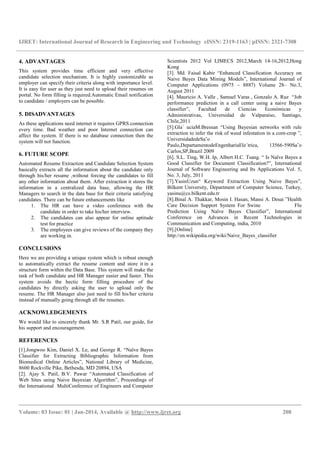 IJRET: International Journal of Research in Engineering and Technology eISSN: 2319-1163 | pISSN: 2321-7308
__________________________________________________________________________________________
Volume: 03 Issue: 01 | Jan-2014, Available @ http://www.ijret.org 208
4. ADVANTAGES
This system provides time efficient and very effective
candidate selection mechanism. It is highly customizable as
employer can specify their criteria along with importance level.
It is easy for user as they just need to upload their resumes on
portal. No form filling is required.Automatic Email notification
to candidate / employers can be possible.
5. DISADVANTAGES
As these applications need internet it requires GPRS connection
every time. Bad weather and poor Internet connection can
affect the system. If there is no database connection then the
system will not function.
6. FUTURE SCOPE
Automated Resume Extraction and Candidate Selection System
basically extracts all the information about the candidate only
through his/her resume ,without forcing the candidates to fill
any other information about them. After extraction it stores the
information in a centralized data base, allowing the HR
Managers to search in the data base for their criteria satisfying
candidates. There can be future enhancements like
1. The HR can have a video conference with the
candidate in order to take his/her interview.
2. The candidates can also appear for online aptitude
test for practice
3. The employees can give reviews of the company they
are working in.
CONCLUSIONS
Here we are providing a unique system which is robust enough
to automatically extract the resume content and store it in a
structure form within the Data Base. This system will make the
task of both candidate and HR Manager easier and faster. This
system avoids the hectic form filling procedure of the
candidates by directly asking the user to upload only the
resume. The HR Manager also just need to fill his/her criteria
instead of manually going through all the resumes.
ACKNOWLEDGEMENTS
We would like to sincerely thank Mr. S.R Patil, our guide, for
his support and encouragement.
REFERENCES
[1].Jongwoo Kim, Daniel X. Le, and George R. “Naïve Bayes
Classifier for Extracting Bibliographic Information from
Biomedical Online Articles”, National Library of Medicine,
8600 Rockville Pike, Bethesda, MD 20894, USA
[2]. Ajay S. Patil, B.V. Pawar “Automated Classification of
Web Sites using Naive Bayesian Algorithm”, Proceedings of
the International MultiConference of Engineers and Computer
Scientists 2012 Vol I,IMECS 2012,March 14-16,2012,Hong
Kong
[3]. Md. Faisal Kabir “Enhanced Classification Accuracy on
Naive Bayes Data Mining Models”, International Journal of
Computer Applications (0975 – 8887) Volume 28– No.3,
August 2011
[4]. Mauricio A. Valle , Samuel Varas , Gonzalo A. Ruz “Job
performance prediction in a call center using a naive Bayes
classifier”, Facultad de Ciencias Económicas y
Administrativas, Universidad de Valparaíso, Santiago,
Chile,2011
[5].Gla´ uciaM.Bressan “Using Bayesian networks with rule
extraction to infer the risk of weed infestation in a corn-crop ”,
UniversidadedeSa˜o
Paulo,DepartamentodeEngenhariaEle´trica, 13566-590Sa˜o
Carlos,SP,Brazil 2009
[6]. S.L. Ting, W.H. Ip, Albert H.C. Tsang. “ Is Naïve Bayes a
Good Classifier for Document Classification?”, International
Journal of Software Engineering and Its Applications Vol. 5,
No. 3, July, 2011
[7].YasinUzun“ Keyword Extraction Using Naive Bayes”,
Bilkent University, Department of Computer Science, Turkey,
yasinu@cs.bilkent.edu.tr
[8].Binal A. Thakkar, Mosin I. Hasan, Mansi A. Desai ”Health
Care Decision Support System For Swine Flu
Prediction Using Naïve Bayes Classifier”, International
Conference on Advances in Recent Technologies in
Communication and Computing, india, 2010
[9].[Online]
http://en.wikipedia.org/wiki/Naive_Bayes_classifier
 