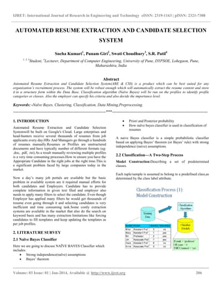 IJRET: International Journal of Research in Engineering and Technology eISSN: 2319-1163 | pISSN: 2321-7308
__________________________________________________________________________________________
Volume: 03 Issue: 01 | Jan-2014, Available @ http://www.ijret.org 206
AUTOMATED RESUME EXTRACTION AND CANDIDATE SELECTION
SYSTEM
Sneha Kumari1
, Punam Giri2
, Swati Choudhury3
, S.R. Patil4
1, 2, 3
Student, 4
Lecturer, Department of Computer Engineering, University of Pune, DYPSOE, Lohegaon, Pune,
Maharashtra, India
Abstract
Automated Resume Extraction and Candidate Selection System(ARE & CSS) is a product which can be best suited for any
organization’s recruitment process. The system will be robust enough which will automatically extract the resume content and store
it in a structure form within the Data Base. Classification algorithm (Naïve Bayes) will be run on the profiles to identify profile
categories or classes. Also the employer can specify his criteria and also decide the importance level.
Keywords: -Naïve Bayes, Clustering, Classification, Data Mining,Preprocessing.
----------------------------------------------------------------------***------------------------------------------------------------------------
1. INTRODUCTION
Automated Resume Extraction and Candidate Selection
Systemwill be built on Google's Cloud. Large enterprises and
head-hunters receive several thousands of resumes from job
applicants every day.HRs And Managers go through a hundreds
of resumes manually.Resumes or Profiles are unstructured
documents and have typically number of different formats (eg:
.doc, .pdf, .txt).As a result manually reviewing multiple profiles
is a very time consuming processes.How to ensure you have the
Appropriate Candidate in the right jobs at the right time.This is
a significant problem faced by large companies today in the
market.
Now a day’s many job portals are available but the basic
problem in available system are it required manual efforts for
both candidates and Employers. Candidate has to provide
complete information in given text filed and employer also
needs to apply many filters to select the candidate. Even though
Employer has applied many filters he would get thousands of
resume even going through it and selecting candidates is very
inefficient and time consuming task.Some costly extraction
systems are available in the market that also do the search on
keyword basis and has many extraction limitations like forcing
candidates to fill templates and keep updating the templates as
per job profiles.
2. LITERATURE SURVEY
2.1 Naïve Bayes Classifier
Here we are going to discuss NAÏVE BAYES Classifier which
includes:
 Strong independence(naïve) assumptions
 Bayes’ theorem
 Priori and Posterior probability
 How naïve bayes classifier is used in classification of
resumes
A naive Bayes classifier is a simple probabilistic classifier
based on applying Bayes’ theorem (or Bayes’ rule) with strong
independence (naive) assumptions.
2.2 Classification—A Two-Step Process
Model Construction:Describing a set of predetermined
classes.
Each tuple/sample is assumed to belong to a predefined class,as
determined by the class label attribute.
 