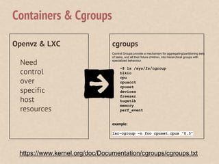 Openvz & LXC
Need
control
over
specific
host
resources
cgroups
Control Groups provide a mechanism for aggregating/partitioning sets
of tasks, and all their future children, into hierarchical groups with
specialized behaviour.
~$ ls /sys/fs/cgroup
blkio
cpu
cpuacct
cpuset
devices
freezer
hugetlb
memory
perf_event
example:
lxc-cgroup -n foo cpuset.cpus "0,3"
Containers & Cgroups
https://www.kernel.org/doc/Documentation/cgroups/cgroups.txt
 