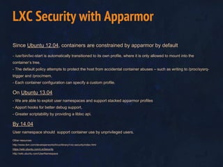 Since Ubuntu 12.04, containers are constrained by apparmor by default
- /usr/bin/lxc-start is automatically transitioned to its own profile, where it is only allowed to mount into the
container’s tree.
- The default policy attempts to protect the host from accidental container abuses – such as writing to /proc/sysrq-
trigger and /proc/mem,
- Each container configuration can specify a custom profile.
On Ubuntu 13.04
- We are able to exploit user namespaces and support stacked apparmor profiles
- Apport hooks for better debug support,
- Greater scriptability by providing a liblxc api.
By 14.04
User namespace should support container use by unprivileged users.
Other resources:
http://www.ibm.com/developerworks/linux/library/l-lxc-security/index.html
https://wiki.ubuntu.com/LxcSecurity
http://wiki.ubuntu.com/UserNamespace
LXC Security with Apparmor
 