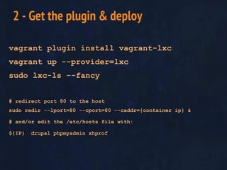 vagrant plugin install vagrant-lxc
vagrant up --provider=lxc
sudo lxc-ls --fancy
# redirect port 80 to the host
sudo redir --lport=80 --cport=80 --caddr={container ip} &
# and/or edit the /etc/hosts file with:
${IP} drupal phpmyadmin xhprof
2 - Get the plugin & deploy
 