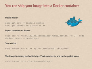 Install docker:
sudo apt-get -y install docker
curl get.docker.io | sudo sh -x
Import container to docker:
sudo tar -C /var/lib/lxc/{container name}/rootfs/ -c . | sudo
docker import - dev/drupal
Start docker:
sudo docker run -i -t -p :80 dev/drupal /bin/bash
The image is already pushed to https://index.docker.io, and can be pulled using:
sudo docker pull ricardoamaro/drupal
You can ship your image into a Docker container
 