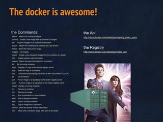 the Commands:
attach Attach to a running container
commit Create a new image from a container's changes
diff Inspect changes on a container's filesystem
export Stream the contents of a container as a tar archive
history Show the history of an image
images List images
import Create a new filesystem image from the contents of a tarball
info Display system-wide information
inspect Return low-level information on a container
kill Kill a running container
login Register or Login to the docker registry server
logs Fetch the logs of a container
port Lookup the public-facing port which is NAT-ed to PRIVATE_PORT
ps List containers
pull Pull an image or a repository to the docker registry server
push Push an image or a repository to the docker registry server
restart Restart a running container
rm Remove a container
rmi Remove an image
run Run a command in a new container
start Start a stopped container
stop Stop a running container
tag Tag an image into a repository
version Show the docker version information
wait Block until a container stops, then print its exit code
The docker is awesome!
the Api
http://docs.docker.io/en/latest/api/registry_index_spec/
the Registry
http://docs.docker.io/en/latest/api/index_api/
 