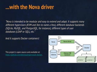 “Nova is intended to be modular and easy to extend and adapt. It supports many
different hypervisors (KVM and Xen to name a few), different database backends
(SQLite, MySQL, and PostgreSQL, for instance), different types of user
databases (LDAP or SQL), etc.”
And it supports Docker containers!
This project is open-source and available at:
https://github.com/dotcloud/openstack-docker.
...with the Nova driver
 