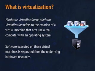 Hardware virtualization or platform
virtualization refers to the creation of a
virtual machine that acts like a real
computer with an operating system.
Software executed on these virtual
machines is separated from the underlying
hardware resources.
What is virtualization?
 