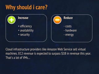 Cloud infrastructure providers like Amazon Web Service sell virtual
machines. EC2 revenue is expected to surpass $1B in revenue this year.
That's a lot of VMs…
Why should i care?
Increase
+ efficiency
+ availability
+ security
Reduce
- costs
- hardware
- energy
 