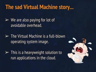 ➢ We are also paying for lot of
avoidable overhead.
➢ The Virtual Machine is a full-blown
operating system image.
➢ This is a heavyweight solution to
run applications in the cloud.
The sad Virtual Machine story...
 