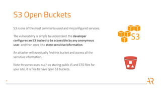 S3 Open Buckets
S3 is one of the most commonly used and misconfigured services.
The vulnerability is simple to understand: the developer
configures an S3 bucket to be accessible by any anonymous
user, and then uses it to store sensitive information.
An attacker will eventually find this bucket and access all the
sensitive information.
Note: In some cases, such as storing public JS and CSS files for
your site, it is fine to have open S3 buckets.
 
