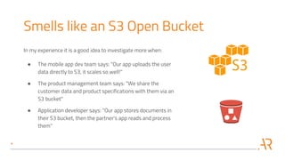 Smells like an S3 Open Bucket
In my experience it is a good idea to investigate more when:
● The mobile app dev team says: "Our app uploads the user
data directly to S3, it scales so well!"
● The product management team says: "We share the
customer data and product specifications with them via an
S3 bucket"
● Application developer says: "Our app stores documents in
their S3 bucket, then the partner's app reads and process
them"
 