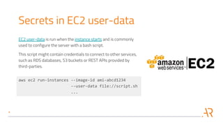 Secrets in EC2 user-data
EC2 user-data is run when the instance starts and is commonly
used to configure the server with a bash script.
This script might contain credentials to connect to other services,
such as RDS databases, S3 buckets or REST APIs provided by
third-parties.
aws ec2 run-instances --image-id ami-abcd1234
--user-data file://script.sh
...
 