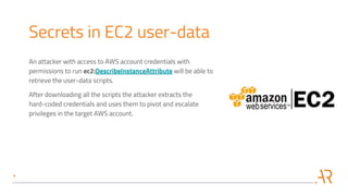 Secrets in EC2 user-data
An attacker with access to AWS account credentials with
permissions to run ec2:DescribeInstanceAttribute will be able to
retrieve the user-data scripts.
After downloading all the scripts the attacker extracts the
hard-coded credentials and uses them to pivot and escalate
privileges in the target AWS account.
 