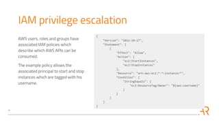 IAM privilege escalation
AWS users, roles and groups have
associated IAM policies which
describe which AWS APIs can be
consumed.
The example policy allows the
associated principal to start and stop
instances which are tagged with his
username.
{
"Version": "2012-10-17",
"Statement": [
{
"Effect": "Allow",
"Action": [
"ec2:StartInstances",
"ec2:StopInstances"
],
"Resource": "arn:aws:ec2:*:*:instance/*",
"Condition": {
"StringEquals": {
"ec2:ResourceTag/Owner": "${aws:username}"
}
}
}
]
}
 