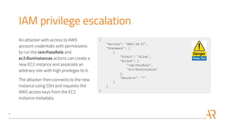 IAM privilege escalation
An attacker with access to AWS
account credentials with permissions
to run the iam:PassRole and
ec2:RunInstances actions can create a
new EC2 instance and associate an
arbitrary role with high privileges to it.
The attacker then connects to the new
instance using SSH and requests the
AWS access keys from the EC2
instance metadata.
{
"Version": "2012-10-17",
"Statement": [
{
"Effect": "Allow",
"Action": [
"iam:PassRole",
"ec2:RunInstances"
],
"Resource": "*"
}
]
}
 