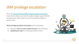 IAM privilege escalation
There are around 20 known IAM privilege escalation techniques,
most of them allow a user with the right privileges to gain full AWS
account access, others allow the user to escalate privileges to
specific roles.
Other privilege escalation techniques worth mentioning:
● Passing a role to a new Lambda function, then invoking it
● Updating the code of an existing Lambda function
 