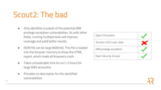 Open S3 buckets
Secrets in EC2 user-data
IAM privilege escalation
Open Security Groups
Scout2: The bad
● Only identifies a subset of the potential IAM
privilege escalation vulnerabilities. As with other
fields, running multiple tools will improve
coverage and yield better results.
● JSON file can be large (600mb). This file is loaded
into the browser memory to show the HTML
report, which made all browsers crash.
● Takes considerable time to run (~3 hours for
large AWS accounts)
● Provides no description for the identified
vulnerabilities
 