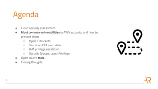 Agenda
● Cloud security assessment
● Most common vulnerabilities in AWS accounts, and how to
prevent them:
○ Open S3 buckets
○ Secrets in EC2 user-data
○ IAM privilege escalation
○ Security Groups: Least Privilege
● Open source tools
● Closing thoughts
 