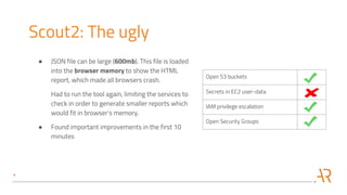 Open S3 buckets
Secrets in EC2 user-data
IAM privilege escalation
Open Security Groups
Scout2: The ugly
● JSON file can be large (600mb). This file is loaded
into the browser memory to show the HTML
report, which made all browsers crash.
Had to run the tool again, limiting the services to
check in order to generate smaller reports which
would fit in browser's memory.
● Found important improvements in the first 10
minutes
 