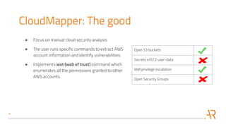 Open S3 buckets
Secrets in EC2 user-data
IAM privilege escalation
Open Security Groups
CloudMapper: The good
● Focus on manual cloud security analysis
● The user runs specific commands to extract AWS
account information and identify vulnerabilities.
● Implements wot (web of trust) command which
enumerates all the permissions granted to other
AWS accounts.
 