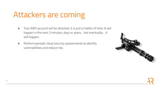 Attackers are coming
● Your AWS account will be attacked, it is just a matter of time. It will
happen in the next 2 minutes, days or years… but eventually… it
will happen.
● Perform periodic cloud security assessments to identify
vulnerabilities and reduce risk.
 