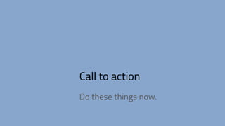 Call to action
Do these things now.
 