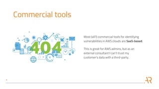 Commercial tools
Most (all?) commercial tools for identifying
vulnerabilities in AWS clouds are SaaS-based.
This is great for AWS admins, but as an
external consultant I can't trust my
customer's data with a third-party.
 