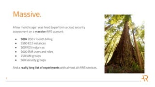 Massive.
A few months ago I was hired to perform a cloud security
assessment on a massive AWS account:
● 500k USD / month billing
● 2500 EC2 instances
● 200 RDS instances
● 2000 IAM users and roles
● 250 IAM groups
● 500 security groups
And a really long list of experiments with almost all AWS services.
 