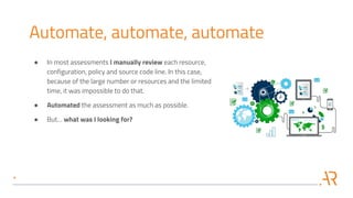 Automate, automate, automate
● In most assessments I manually review each resource,
configuration, policy and source code line. In this case,
because of the large number or resources and the limited
time, it was impossible to do that.
● Automated the assessment as much as possible.
● But… what was I looking for?
 