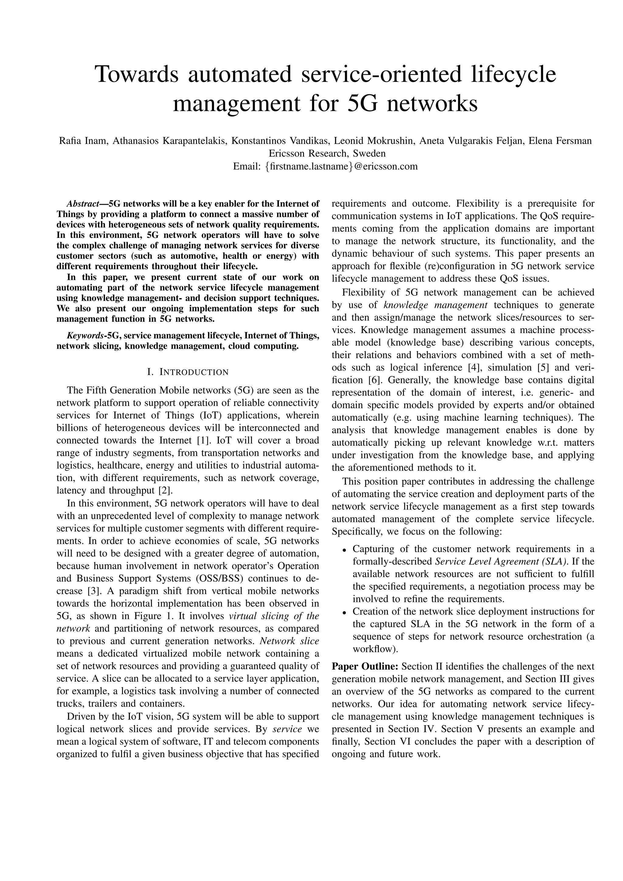 Towards automated service-oriented lifecycle
management for 5G networks
Raﬁa Inam, Athanasios Karapantelakis, Konstantinos Vandikas, Leonid Mokrushin, Aneta Vulgarakis Feljan, Elena Fersman
Ericsson Research, Sweden
Email: {ﬁrstname.lastname}@ericsson.com
Abstract—5G networks will be a key enabler for the Internet of
Things by providing a platform to connect a massive number of
devices with heterogeneous sets of network quality requirements.
In this environment, 5G network operators will have to solve
the complex challenge of managing network services for diverse
customer sectors (such as automotive, health or energy) with
different requirements throughout their lifecycle.
In this paper, we present current state of our work on
automating part of the network service lifecycle management
using knowledge management- and decision support techniques.
We also present our ongoing implementation steps for such
management function in 5G networks.
Keywords-5G, service management lifecycle, Internet of Things,
network slicing, knowledge management, cloud computing.
I. INTRODUCTION
The Fifth Generation Mobile networks (5G) are seen as the
network platform to support operation of reliable connectivity
services for Internet of Things (IoT) applications, wherein
billions of heterogeneous devices will be interconnected and
connected towards the Internet [1]. IoT will cover a broad
range of industry segments, from transportation networks and
logistics, healthcare, energy and utilities to industrial automa-
tion, with different requirements, such as network coverage,
latency and throughput [2].
In this environment, 5G network operators will have to deal
with an unprecedented level of complexity to manage network
services for multiple customer segments with different require-
ments. In order to achieve economies of scale, 5G networks
will need to be designed with a greater degree of automation,
because human involvement in network operator’s Operation
and Business Support Systems (OSS/BSS) continues to de-
crease [3]. A paradigm shift from vertical mobile networks
towards the horizontal implementation has been observed in
5G, as shown in Figure 1. It involves virtual slicing of the
network and partitioning of network resources, as compared
to previous and current generation networks. Network slice
means a dedicated virtualized mobile network containing a
set of network resources and providing a guaranteed quality of
service. A slice can be allocated to a service layer application,
for example, a logistics task involving a number of connected
trucks, trailers and containers.
Driven by the IoT vision, 5G system will be able to support
logical network slices and provide services. By service we
mean a logical system of software, IT and telecom components
organized to fulﬁl a given business objective that has speciﬁed
requirements and outcome. Flexibility is a prerequisite for
communication systems in IoT applications. The QoS require-
ments coming from the application domains are important
to manage the network structure, its functionality, and the
dynamic behaviour of such systems. This paper presents an
approach for ﬂexible (re)conﬁguration in 5G network service
lifecycle management to address these QoS issues.
Flexibility of 5G network management can be achieved
by use of knowledge management techniques to generate
and then assign/manage the network slices/resources to ser-
vices. Knowledge management assumes a machine process-
able model (knowledge base) describing various concepts,
their relations and behaviors combined with a set of meth-
ods such as logical inference [4], simulation [5] and veri-
ﬁcation [6]. Generally, the knowledge base contains digital
representation of the domain of interest, i.e. generic- and
domain speciﬁc models provided by experts and/or obtained
automatically (e.g. using machine learning techniques). The
analysis that knowledge management enables is done by
automatically picking up relevant knowledge w.r.t. matters
under investigation from the knowledge base, and applying
the aforementioned methods to it.
This position paper contributes in addressing the challenge
of automating the service creation and deployment parts of the
network service lifecycle management as a ﬁrst step towards
automated management of the complete service lifecycle.
Speciﬁcally, we focus on the following:
• Capturing of the customer network requirements in a
formally-described Service Level Agreement (SLA). If the
available network resources are not sufﬁcient to fulﬁll
the speciﬁed requirements, a negotiation process may be
involved to reﬁne the requirements.
• Creation of the network slice deployment instructions for
the captured SLA in the 5G network in the form of a
sequence of steps for network resource orchestration (a
workﬂow).
Paper Outline: Section II identiﬁes the challenges of the next
generation mobile network management, and Section III gives
an overview of the 5G networks as compared to the current
networks. Our idea for automating network service lifecy-
cle management using knowledge management techniques is
presented in Section IV. Section V presents an example and
ﬁnally, Section VI concludes the paper with a description of
ongoing and future work.
 