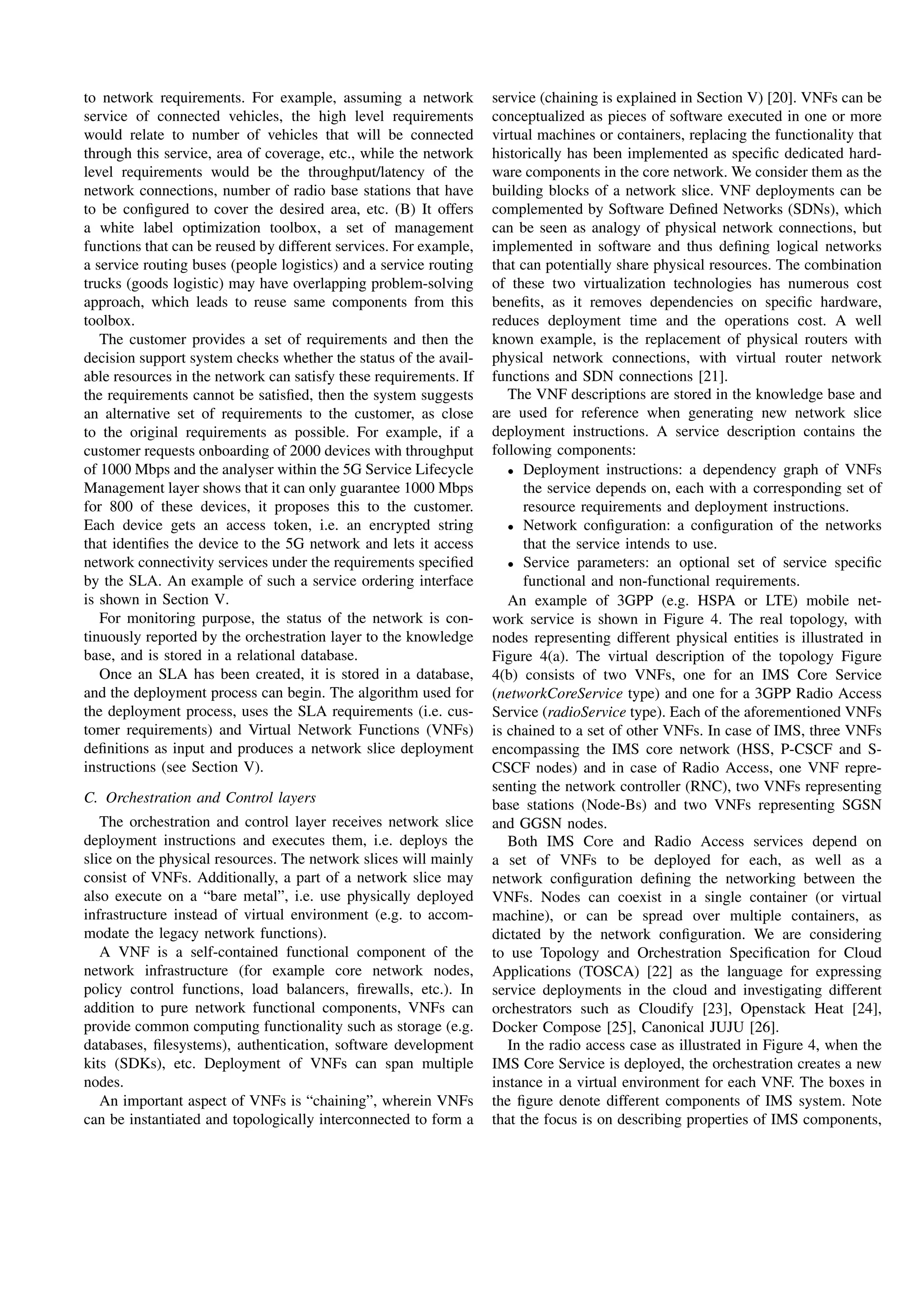 to network requirements. For example, assuming a network
service of connected vehicles, the high level requirements
would relate to number of vehicles that will be connected
through this service, area of coverage, etc., while the network
level requirements would be the throughput/latency of the
network connections, number of radio base stations that have
to be conﬁgured to cover the desired area, etc. (B) It offers
a white label optimization toolbox, a set of management
functions that can be reused by different services. For example,
a service routing buses (people logistics) and a service routing
trucks (goods logistic) may have overlapping problem-solving
approach, which leads to reuse same components from this
toolbox.
The customer provides a set of requirements and then the
decision support system checks whether the status of the avail-
able resources in the network can satisfy these requirements. If
the requirements cannot be satisﬁed, then the system suggests
an alternative set of requirements to the customer, as close
to the original requirements as possible. For example, if a
customer requests onboarding of 2000 devices with throughput
of 1000 Mbps and the analyser within the 5G Service Lifecycle
Management layer shows that it can only guarantee 1000 Mbps
for 800 of these devices, it proposes this to the customer.
Each device gets an access token, i.e. an encrypted string
that identiﬁes the device to the 5G network and lets it access
network connectivity services under the requirements speciﬁed
by the SLA. An example of such a service ordering interface
is shown in Section V.
For monitoring purpose, the status of the network is con-
tinuously reported by the orchestration layer to the knowledge
base, and is stored in a relational database.
Once an SLA has been created, it is stored in a database,
and the deployment process can begin. The algorithm used for
the deployment process, uses the SLA requirements (i.e. cus-
tomer requirements) and Virtual Network Functions (VNFs)
deﬁnitions as input and produces a network slice deployment
instructions (see Section V).
C. Orchestration and Control layers
The orchestration and control layer receives network slice
deployment instructions and executes them, i.e. deploys the
slice on the physical resources. The network slices will mainly
consist of VNFs. Additionally, a part of a network slice may
also execute on a “bare metal”, i.e. use physically deployed
infrastructure instead of virtual environment (e.g. to accom-
modate the legacy network functions).
A VNF is a self-contained functional component of the
network infrastructure (for example core network nodes,
policy control functions, load balancers, ﬁrewalls, etc.). In
addition to pure network functional components, VNFs can
provide common computing functionality such as storage (e.g.
databases, ﬁlesystems), authentication, software development
kits (SDKs), etc. Deployment of VNFs can span multiple
nodes.
An important aspect of VNFs is “chaining”, wherein VNFs
can be instantiated and topologically interconnected to form a
service (chaining is explained in Section V) [20]. VNFs can be
conceptualized as pieces of software executed in one or more
virtual machines or containers, replacing the functionality that
historically has been implemented as speciﬁc dedicated hard-
ware components in the core network. We consider them as the
building blocks of a network slice. VNF deployments can be
complemented by Software Deﬁned Networks (SDNs), which
can be seen as analogy of physical network connections, but
implemented in software and thus deﬁning logical networks
that can potentially share physical resources. The combination
of these two virtualization technologies has numerous cost
beneﬁts, as it removes dependencies on speciﬁc hardware,
reduces deployment time and the operations cost. A well
known example, is the replacement of physical routers with
physical network connections, with virtual router network
functions and SDN connections [21].
The VNF descriptions are stored in the knowledge base and
are used for reference when generating new network slice
deployment instructions. A service description contains the
following components:
• Deployment instructions: a dependency graph of VNFs
the service depends on, each with a corresponding set of
resource requirements and deployment instructions.
• Network conﬁguration: a conﬁguration of the networks
that the service intends to use.
• Service parameters: an optional set of service speciﬁc
functional and non-functional requirements.
An example of 3GPP (e.g. HSPA or LTE) mobile net-
work service is shown in Figure 4. The real topology, with
nodes representing different physical entities is illustrated in
Figure 4(a). The virtual description of the topology Figure
4(b) consists of two VNFs, one for an IMS Core Service
(networkCoreService type) and one for a 3GPP Radio Access
Service (radioService type). Each of the aforementioned VNFs
is chained to a set of other VNFs. In case of IMS, three VNFs
encompassing the IMS core network (HSS, P-CSCF and S-
CSCF nodes) and in case of Radio Access, one VNF repre-
senting the network controller (RNC), two VNFs representing
base stations (Node-Bs) and two VNFs representing SGSN
and GGSN nodes.
Both IMS Core and Radio Access services depend on
a set of VNFs to be deployed for each, as well as a
network conﬁguration deﬁning the networking between the
VNFs. Nodes can coexist in a single container (or virtual
machine), or can be spread over multiple containers, as
dictated by the network conﬁguration. We are considering
to use Topology and Orchestration Speciﬁcation for Cloud
Applications (TOSCA) [22] as the language for expressing
service deployments in the cloud and investigating different
orchestrators such as Cloudify [23], Openstack Heat [24],
Docker Compose [25], Canonical JUJU [26].
In the radio access case as illustrated in Figure 4, when the
IMS Core Service is deployed, the orchestration creates a new
instance in a virtual environment for each VNF. The boxes in
the ﬁgure denote different components of IMS system. Note
that the focus is on describing properties of IMS components,
 