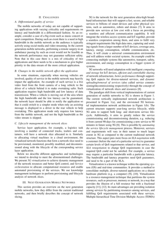 II. CHALLENGES
A. Differentiated quality of service
The mobile networks of today are not capable of support-
ing applications with varying criticality and requirements on
latency and bandwidth in a differentiated fashion. As an ex-
ample, consider a case of a big event such as music concert or
sport competition. During such an event there is a need in high
bandwidth in the mobile network as the audience is typically
actively using social media and video streaming. In the current
generation mobile networks, performing a remote surgery in an
ambulance passing by such an event would not be feasible as
the network performance may not guarantee sufﬁcient safety.
Note that in this case there is a mix of criticality of two
applications and there needs to be a mechanism to give higher
priority to the data stream of the more critical application.
B. Changes in the mobile network affect the application
In some situations, especially when moving vehicles are
involved, quality of service in the mobile network may heavily
impact the application. An example of such service is a live
video feed from the front camera of a long vehicle to the
driver of a vehicle behind it to make overtaking safer. Such
application requires high bandwidth and low latency of data
transmission. When a vehicle is moving out of the area where
the high bandwidth and the low latency can be guaranteed,
the network layer should be able to notify the application so
that it could switch to a simpler mode when only an assisting
message is displayed to a driver in the rear vehicle to help
overtaking. This application mode only requires low latency
from the mobile network, and not the high bandwidth as the
video stream is skipped.
C. Lifecycle management of the network slices
Service layer application, for example, a logistics task
involving a number of connected trucks, trailers and con-
tainers, will have a network slice allocated to it. Similarly
to allocating virtual machines in a cloud environment, the
virtualized network functions that form a network slice need to
be provisioned, monitored, possibly modiﬁed, and decommis-
sioned along with the lifecycle of the corresponding service
layer application.
Below we describe different approaches and technologies
we intend to develop to meet the aforementioned challenges.
We present 5G virtualization to achieve dynamic management
of the network resources and better QoS control, and Service
orchestration to allocate computational resources and enable
automated provisioning of the services. We use knowledge
management techniques to perform provisioning and lifecycle
analysis of network slices.
III. NEXT GENERATION MOBILE NETWORKS
This section provides an overview on the next generation
mobile networks, how they differ from the current traditional
networks, and then brieﬂy describes the concept of network
slicing.
5G is the network for the next generation ultra-high broad-
band infrastructure that will support a fast, secure, and reliable
services to billions of smart devices and cyber physical sys-
tems, such as automotive, robots and drones [7]. It aims to
provide new services at low cost with a focus on providing
a seamless and efﬁcient communication capability. It will
integrate the wireless access systems and IoT together, provide
a seamless cooperation among them, and aims to fulﬁl very
stringent requirements like high data rates, capturing and send-
ing signals from a larger number of IoT devices, coverage area,
latency, energy consumption, reliable communication, etc.
Thus, it will create a universal communication environment
and will address wider societal systems. An example could be
connecting multiple systems like automotive, transport, safety,
environment, and energy consumption in a bigger system of
systems.
5G networks will need adaptation with intelligent computing
and storage for IoT devices, efﬁcient and controllable sharing
of network infrastructure, better performance through support-
ing QoS aspects for diverse-natured services, and dynamic
uploading/removal of services (also called service commis-
sioning/decommissioning respectively) through the concept of
virtualization of network slices and resources [8].
The paradigm shift from vertical implementations of current
generation of mobile networks to 5G is shown in Figure 1.
The current vertically implemented network architecture is
presented in Figure 1(a), and the envisioned 5G horizon-
tal implementation network architecture in Figure 1(b). The
current structure supports year-long service lifecycle, while
5G aims to support both long- and short-term service life-
cycle. Additionally, it aims to greatly reduce the service
commissioning and decommissioning duration, e.g. reducing
it from current 90-days for commissioning a new service to 90
minutes in future using 5G [8]. This is possible by automating
the service lifecycle management process. Moreover, services
and requirements will vary in their nature to much larger
extent in 5G as compared to the current traditional network
structure. This aspect puts more focus on SLA negotiation with
a customer (before the start of a particular service) to guarantee
certain levels of QoS requirements related to that service, and
SLA renegotiation to change QoS requirements in case the
required QoS could not be satisﬁed. For example, a service
may require a particular bandwidth with a particular latency.
The bandwidth and latency properties need QoS guarantees,
and need to be a part of the SLA.
Virtualization is a known technique within the operating sys-
tem (OS) and real-time communities. It provides a method to
consolidate multiple, diverse-natured applications on a shared
hardware platform (e.g. a computer) [9], [10]. Virtualization
is a resource-management technique that partitions the system
resources, such as processor, memory or network, in a way that
provides the illusion of a full resource but with a fractional
capacity [11], [12]. Its main advantages are providing isolation
among services by partitioning resources among services, and
fulﬁlling QoS requirements associated with these services.
Multiple hierarchical Time Division Multiple Access (TDMA)
 