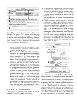 Fig. 2: A high-level, conceptual view of the architecture of a
5G network, including a service lifecycle management func-
tion. The reader should note that in this paper we speciﬁcally
focus on the service deployment part of the lifecycle manage-
ment (i.e. the components ﬁlled with white colour) and we
expect to address the service operation and decommissioning
parts of the lifecycle in upcoming work.
the network. They operate the network and are respon-
sible for the creation, deployment and management of
costumers’ network services.
2) Network resource vendors own and maintain network
resources in the network, such as radio equipment and/or
network core equipment. They can be current mobile
network operators (e.g. WiFi access providers, cloud
platform providers), or software vendors. To use their
network resources, the vendors can register resources in
the network using the 5G Lifecycle Management layer.
3) Customers order services along with the service-
requirements speciﬁcations from 5G network operators.
The orchestration of the network slice and functionality
of lifecycle management functions depends on the nature
of the ordered service(s) and the role of the user ac-
cessing it. For instance, consider that a big organization
(i.e. a customer) needs a service to interconnect its
employees’ mobile devices in a large corporate network.
The requirements could be a combination of an indoor
wireless access (from a WiFi access provider) and an
outdoor cellular connectivity (e.g. using a set of HSPA
capable base stations from a network operator), and
some standard switching software (by a cloud provider).
The network slice will include the conﬁguration of
radio- and cloud assets that interoperate in order to
seamlessly serve the customer requirements.
B. 5G Service Lifecycle Management Layer
We propose two different choices for the 5G lifecycle
management system to interface with customers.
• The Service Order API that exposes a customer interface
for creating Service Level Agreements (SLAs). These
agreements are subsequently analyzed in order to create a
network slice. The Service Order API can for example be
a RESTful API [18] that uses secure authentication and
JSON [19] representations for the customer requirements.
Third party providers can call this API from their own
systems.
• A generic web portal that uses the Service Order API
described above and a Graphical User Interface (GUI)
to showcase an idealized process of capturing customer
requirements, negotiating, and creating an SLA. The GUI
includes a self-service web portal where customers can
specify a set of network requirements, such as the number
of devices to be supported, latency and throughput of the
network trafﬁc, coverage and network access protocol(s),
value added services based on analysis of their device’s
trafﬁc (e.g. relative levels of device activity), as well as ﬁ-
nancial parameters (e.g. pricing model and budget). Once
the customer is satisﬁed with the service speciﬁcation, the
SLA creation and network slice deployment processes
start to deploy the service.
Fig. 3: Information ﬂow in the 5G Network Lifecycle Man-
agement component for creating and deploying network slices.
Figure 3 illustrates the “5G Service Lifecycle Management”
layer in more detail, and in particular the process of network
service deployment, from capturing customer requirements in
an SLA to deploying a new network slice for this SLA.
The SLA creation process is assisted by a knowledge
management and decision support system integrated to the
5G Service Lifecycle Management layer. The application of
knowledge management in context of 5G networks is twofold.
(A) It helps in automating the process of capturing high
level user requirements of the system and translating them
 