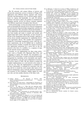 VI. CONCLUSIONS AND FUTURE WORK
The 5G networks will connect billions of devices and
will provide connectivity services to Internet of Things (IoT)
applications from different industry segments with varying
criticality and heterogeneous sets of network quality require-
ments (i.e. latency and bandwidth). As such, 5G network
operators will need to address the problem of simultaneously
managing network services for diverse customer segments
with different requirements throughout their lifecycle.
In this position paper, we have presented current state of our
work on automating the network service lifecycle management
for such networks using knowledge management- and decision
support techniques. This automation will provide ﬂexibility in
service deployment and decommissioning, reduce deployment
time from months and weeks to minutes and seconds, and
support better QoS control. Speciﬁcally, we have focused on
the part of the management process that includes: capturing of
service driven network requirements by establishing Service
Level Agreements (SLAs). This includes SLA negotiations,
handled by a knowledge management system, when the cos-
tumer requirements can not be fulﬁlled due to insufﬁcient
network resources. Further, it includes the creation of network
slice deployment instructions for a given SLA in the 5G
network in the form of a workﬂow, i.e. a sequence of steps
for the network resource orchestration.
Currently, we are implementing our ideas using orches-
trators (such as Cloudify [23], Openstack Heat [24]), and
a language to express the network slice descriptions (e.g.
TOSCA [22]). In the future, we plan to develop the knowledge
management by translating service description and require-
ments speciﬁed by a user into exact conﬁguration of resources
and service chains of VNFs. We also intend to evaluate the
complete implementation on a real network in the context of
a real use case. Once the implementation is completed and
the basic functionality is evaluated for correctness, the next
step will be to extend the work towards other layers of the
lifecycle management, such as network operations monitoring
and assurance of SLA fulﬁlment. Adding support for more
user roles can form another direction of the future work.
REFERENCES
[1] Thibaut Kleiner. 5G Research in Horizon 2020,
http://ec.europa.eu/information society/newsroom/. European
Commission, 2014.
[2] Dam Warrem and Calum Dewar. Understanding 5g: Perspectives on
future technological advancements in mobile. Technical report, GSMA,
December 2014.
[3] Ericsson. 5G: What is it ? More than just improving perfor-
mance and greater ﬂexibility, the next generation is a shift in mind-
set, http://www.ericsson.com/res/docs/2014/5g-what-is-it.pdf. Ericsson
Whitepaper, October 2014.
[4] J. Wielemaker. Logic programming for knowledge-intensive inter-
active applications. PhD thesis, University of Amsterdam, 2009.
http://dare.uva.nl/en/record/300739.
[5] A. Grignard, P. Taillandier, B. Gaudou D. A. Vo, N. Q. Hyunh, and
A. Drogoul. GAMA 1.6: Advancing the Art of Complex Agent-Based
Modeling and Simulation. In PRIMA 2013: Principles and Practice
of Multi-Agent Systems, volume 8291 of Lecture Notes in Computer
Science, pages 117–131. Springer, 2013.
[6] G. Behrmann, A. David, K. G. Larsen, O. M¨oller, P. Pettersson, and
W. Yi. UPPAAL - present and future. In Proc. of 40th IEEE Conference
on Decision and Control. IEEE Computer Society Press, 2001.
[7] NetWorld 2020. European technology platform for communications
networks and services, “5g: Challenges, research priorities, and
recommendations”. In NetWorld 2020 ETP, http://networld2020.eu/wp-
content/uploads/2014/02/NetWorld2020 Joint-Whitepaper-V public-
consultation.pdf, August 2014.
[8] Ericsson. 5g sytems: Enabling industry and society transformation. In
Erisson White Paper, pages 3–14, January 2015.
[9] B. Dragovic, K. Fraser, S. Hand, T. Harris, A. Ho, I. Pratt, A. Warﬁeld,
P. Barham, and R. Neugebauer. Xen and the art of virtualization. In
ACM Symposium on Operating Systems Principles (SOSP), 2003.
[10] T. Cucinotta, F. Checconi, and D. Giani. Improving responsiveness
for virtualized networking under intensive computing workloads. In
Proceedings of the 13th Real-Time Linux Workshop, 2011.
[11] Z. Gu and Q. Zhao. A state-of-the-art survey on real-time issues in
embedded systems virtualization. Journal of Software Engineering and
Applications (JSEA), 5:277–290, 2012.
[12] R. Inam, N. Mahmud, M. Behnam, T. Nolte, and M. Sj¨odin. The
multi-resource server for predictable execution on multi-core platforms.
In 20th IEEE Real-Time and Embedded Technology and Applications
Symposium (RTAS), pages 1–11, IEEE, April 2014.
[13] Z, L. Almeida Iqbal, and M. Behnam. Designing network servers
within a hierarchical scheduling framework. In The 30th ACM/SIGAPP
Symposium On Applied Computing (SAC), 2015.
[14] F. Santos, L. Almeida, and L.S. Lopes. Self-conﬁguration of an adaptive
tdma wireless communication protocol for teams of mobile robots. In
Emerging Technologies and Factory Automation, 2008. ETFA 2008.
IEEE International Conference on, pages 1197–1204, 2008.
[15] Ericsson. Introduction to IMS. White Paper, 2007.
[16] Raﬁa Inam, Moris Behnam, Thomas Nolte, and Mikael Sj¨odin. Compo-
sitional analysis for the multi-resource server. In 20th IEEE International
Conference on Emerging Technologies and Factory Automation, 2015.
[17] IEEE. Ieee 802.15 working group for wpan.
http://grouper.ieee.org/groups/802/15/, May 2015.
[18] Roy Thomas Fielding. Chapter 5: Representational state transfer
(rest). Architectural Styles and the Design of Network-based Software
Architectures (Ph.D.), 2000.
[19] Ed. T. Bray. The javascript object notation (json) data interchange
format. Internet Engineering Task Force (IETF), Request for Comments:
7159, ISSN: 2070-1721, 2014.
[20] ETSI. Network Functions Virtualisation (NFV). White Paper, October
2013. http://portal.etsi.org/NFV/NFV White Paper2.pdf.
[21] Ericsson. Ericsson virtual router,
http://archive.ericsson.net/service/internet/picov/get?docno=1/28701-
fgb1010557&lang=en&highestfree=y. Ericsson Brochure, 2014.
[22] Topology and Orchestration Speciﬁcation for Cloud
Applications (TOSCA), October 2011. http://www.oasis-
open.org/committees/tc home.php?wg abbrev=tosca.
[23] Cloudify: A cloud application orchestrator. http://getcloudify.org.
[24] Heat: Openstack orchestration service.
https://wiki.openstack.org/wiki/Heat.
[25] Docker Compose: a tool for deﬁning and running complex applications
with Docker. https://docs.docker.com/compose/.
[26] Juju: a service orchestration tool for cloud environments.
http://www.ubuntu.com/cloud/tools/juju.
[27] Srividya Kona, Ajay Bansal, Gopal Gupta, and Thomas D Hite. Web
service discovery and composition using usdl. In E-Commerce Technol-
ogy, 2006. The 8th IEEE International Conference on and Enterprise
Computing, E-Commerce, and E-Services, The 3rd IEEE International
Conference on, pages 65–65. IEEE, 2006.
[28] Openstack IaaS. https://www.openstack.org.
[29] OpenStack Telemetry (Ceilometer). https://wiki.openstack.org/wiki/Ceilometer.
[30] Elasticsearch, Openstack and Kibana product download page.
https://www.elastic.co/products.
[31] ns-3 is a discrete-event network simulator for Internet systems.
https://www.nsnam.org.
 
