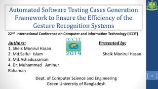 0
22nd International Conference on Computer and Information Technology (ICCIT)
Automated Software Testing Cases Generation
Framework to Ensure the Efficiency of the
Gesture Recognition Systems
Presented by:
Sheik Monirul Hasan
Authors:
1. Sheik Monirul Hasan
2. Md.Saiful Islam
3. Md.Ashaduzzaman
4. Dr. Muhammad Aminur
Rahaman
Dept. of Computer Science and Engineering
Green University of Bangladesh
 