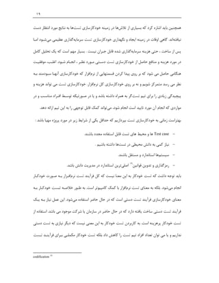 ‫٩١‬


‫ﻫﻤﭽﻨﯿﻦ ﺑﺎﯾﺪ اﺷﺎره ﮐﺮد ﮐﻪ ﺑﺴﯿﺎري از ﺗﻼشﻫﺎ در زﻣﯿﻨﻪ ﺧﻮدﮐﺎرﺳﺎزي ﺗﺴﺖﻫﺎ ﺑﻪ ﻧﺘﺎﯾﺞ ﻣﻮرد اﻧﺘﻈﺎر دﺳﺖ‬

‫ﻧﯿﺎﻓﺘﻪاﻧﺪ. ﮔﺎﻫﯽ اوﻗﺎت در زﻣﯿﻨﻪ اﯾﺠﺎد و ﻧﮕﻬﺪاري ﺧﻮدﮐﺎرﺳﺎزي ﺗﺴﺖ ﺳﺮﻣﺎﯾﻪﮔﺬاري ﻋﻈﯿﻤﯽ ﻣﯽﺷـﻮد اﻣـﺎ‬

‫ﭘﺲ از ﺳﺎﺧﺖ ، ﺣﺘﯽ ﻫﺰﯾﻨﻪ ﺳﺮﻣﺎﯾﻪﮔﺬاري ﺷﺪه ﻗﺎﺑﻞ ﺟﺒﺮان ﻧﯿﺴﺖ . ﺑﺴﯿﺎر ﻣﻬﻢ اﺳﺖ ﮐﻪ ﯾﮏ ﺗﺤﻠﯿﻞ ﮐﺎﻣﻞ‬

‫در ﻣﻮرد ﻫﺰﯾﻨﻪ و ﻣﻨﺎﻓﻊ ﺣﺎﺻﻞ از ﺧﻮدﮐﺎرﺳﺎزي ﺗﺴﺖ دﺳـﺘﯽ ﻣـﻮرد ﻧﻈـﺮ ، اﻧﺠـﺎم ﺷـﻮد. اﻏﻠـﺐ، ﻣﻮﻓﻘﯿـﺖ‬

‫ﻫﻨﮕﺎﻣﯽ ﺣﺎﺻﻞ ﻣﯽ ﺷﻮد ﮐﻪ ﺑﺮ روي ﭘﯿﺪا ﮐﺮدن ﻗﺴﻤﺘﻬﺎﯾﯽ از ﻧﺮماﻓﺰار ﮐﻪ ﺧﻮدﮐﺎرﺳﺎزي آﻧﻬـﺎ ﺳـﻮدﻣﻨﺪ ﺑـﻪ‬

‫ﻧﻈﺮ ﻣﯽ رﺳﺪ ﻣﺘﻤﺮﮐﺰ ﺷﻮﯾﻢ و ﻧﻪ ﺑﺮ روي ﺧﻮدﮐﺎرﺳﺎزي ﮐﻞ ﻧﺮماﻓﺰار. ﺧﻮدﮐﺎرﺳﺎزي ﺗﺴﺖ ﻣﯽ ﺗﻮاﻧﺪ ﻫﺰﯾﻨﻪ و‬

‫ﭘﯿﭽﯿﺪﮔﯽ زﯾﺎدي را ﺑﺮاي ﺗﯿﻢ ﺗﺴﺖﮔﺮ ﺑﻪ ﻫﻤﺮاه داﺷﺘﻪ ﺑﺎﺷﺪ و ﯾﺎ در ﺻـﻮرﺗﯿﮑﻪ ﺗﻮﺳـﻂ اﻓـﺮاد ﻣﻨﺎﺳـﺐ و در‬

     ‫ﻣﻮاردي ﮐﻪ اﻧﺠﺎم آن ﻣﻮرد ﺗﺎﯾﯿﺪ اﺳﺖ اﻧﺠﺎم ﺷﻮد، ﻣﯽﺗﻮاﻧﺪ ﮐﻤﮏ ﻗﺎﺑﻞ ﺗﻮﺟﻬﯽ را ﺑﻪ اﯾﻦ ﺗﯿﻢ اراﺋﻪ دﻫﺪ.‬

 ‫ﺑﻬﺘﺮاﺳﺖ زﻣﺎﻧﯽ ﺑﻪ ﺧﻮدﮐﺎرﺳﺎزي ﺗﺴﺖ ﺑﭙﺮدازﯾﻢ ﮐﻪ ﺣﺪاﻗﻞ ﯾﮑﯽ از ﺷﺮاﯾﻂ زﯾﺮ در ﻣﻮرد ﭘﺮوژه ﻣﻬﯿﺎ ﺑﺎﺷﺪ :‬

                                 ‫‪ Test case ‬ﻫﺎ و ﻣﺤﯿﻂ ﻫﺎي ﺗﺴﺖ ﻗﺎﺑﻞ اﺳﺘﻔﺎده ﻣﺠﺪد ﺑﺎﺷﻨﺪ.‬

                                         ‫‪ ‬ﻧﯿﺎز ﮐﻤﯽ ﺑﻪ داﻧﺶ ﻣﺤﯿﻄﯽ در ﺗﺴﺖﻫﺎ داﺷﺘﻪ ﺑﺎﺷﯿﻢ .‬

                                                        ‫‪ ‬ﺳﯿﺴﺘﻢﻫﺎ اﺳﺘﺎﻧﺪارد و ﻣﺴﺘﻘﻞ ﺑﺎﺷﻨﺪ.‬

                      ‫‪ ‬رﻣﺰﮔﺬاري و ﺗﺪوﯾﻦ ﻗﻮاﻧﯿﻦ91 اﺻﻠﯽﺗﺮﯾﻦ اﺳﺘﺎﻧﺪارد در ﻣﺪﯾﺮﯾﺖ داﻧﺶ ﺑﺎﺷﺪ.‬

‫ﺑﺎﯾﺪ ﺗﻮﺟﻪ داﺷﺖ ﮐﻪ ﺗﺴﺖ ﺧﻮدﮐﺎر ﺑﻪ اﯾﻦ ﻣﻌﻨﺎ ﻧﯿﺴﺖ ﮐﻪ ﮐﻞ ﻓﺮآﯾﻨﺪ ﺗﺴﺖ ﻧﺮماﻓـﺰار ﺑـﻪ ﺻـﻮرت ﺧﻮدﮐـﺎر‬

‫اﻧﺠﺎم ﻣﯽﺷﻮد. ﺑﻠﮑﻪ ﺑﻪ ﻣﻌﻨﺎي ﺗﺴﺖ ﻧﺮماﻓﺰار ﺑﺎ ﮐﻤﮏ ﮐﺎﻣﭙﯿﻮﺗﺮ اﺳﺖ. ﺑﻪ ﻃـﻮر ﺧﻼﺻـﻪ ﺗـﺴﺖ ﺧﻮدﮐـﺎر ﺑـﻪ‬

‫ﻣﻌﻨﺎي ﺧﻮدﮐﺎرﺳﺎزي ﻓﺮآﯾﻨﺪ ﺗﺴﺖ دﺳﺘﯽ اﺳﺖ ﮐﻪ در ﺣﺎل ﺣﺎﺿﺮ اﺳﺘﻔﺎده ﻣﯽﺷﻮد. اﯾﻦ ﻋﻤﻞ ﻧﯿﺎز ﺑـﻪ ﯾـﮏ‬

‫ﻓﺮآﯾﻨﺪ ﺗﺴﺖ دﺳﺘﯽ ﺳﺎﺧﺖ ﯾﺎﻓﺘﻪ دارد ﮐﻪ در ﺣﺎل ﺣﺎﺿﺮ در ﺳﺎزﻣﺎن ﯾﺎ ﺷﺮﮐﺖ ﻣﻮﺟﻮد ﻣﯽ ﺑﺎﺷﺪ. اﺳﺘﻔﺎده از‬

‫ﺗﺴﺖ ﺧﻮدﮐﺎر ﭘﺮﻫﺰﯾﻨﻪ اﺳﺖ. ﺑﻪ ﮐﺎرﺑﺮدن ﺗﺴﺖ ﺧﻮدﮐﺎر ﺑﻪ اﯾﻦ ﻣﻌﻨﯽ ﻧﯿﺴﺖ ﮐﻪ دﯾﮕﺮ ﻧﯿﺎزي ﺑﻪ ﺗﺴﺖ دﺳﺘﯽ‬

‫ﻧﺪارﯾﻢ و ﯾﺎ ﻣﯽ ﺗﻮان ﺗﻌﺪاد اﻓﺮاد ﺗﯿﻢ ﺗﺴﺖ را ﮐﺎﻫﺶ داد ﺑﻠﮑﻪ ﺗﺴﺖ ﺧﻮدﮐﺎر ﻣﮑﻤﻠـﯽ ﺑـﺮاي ﻓﺮآﯾﻨـﺪ ﺗـﺴﺖ‬



‫91 ‪codification‬‬
 