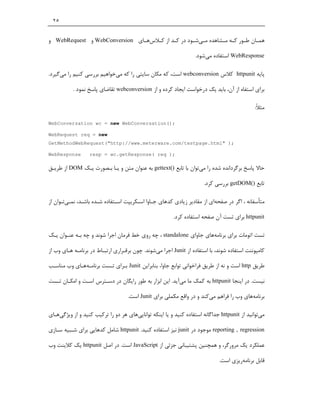 ‫٥٢‬


‫ﻫﻤ ـﺎن ﻃ ـﻮر ﮐ ـﻪ ﻣ ـﺸﺎﻫﺪه ﻣ ـﯽﺷ ـﻮد در ﮐ ـﺪ از ﮐ ـﻼسﻫ ـﺎي ‪ WebConversion‬و ‪ WebRequest‬و‬
                               ‫ـ‬    ‫ـ‬       ‫ـ‬        ‫ـ ـ‬          ‫ـ ـ ـ‬            ‫ـ‬

                                                                  ‫‪ WebResponse‬اﺳﺘﻔﺎده ﻣﯽﺷﻮد.‬

‫ﭘﺎﯾﻪ ‪ httpunit‬ﮐﻼس ‪ webconversion‬اﺳﺖ، ﮐﻪ ﻣﮑﺎن ﺳﺎﯾﺘﯽ را ﮐﻪ ﻣﯽﺧﻮاﻫﯿﻢ ﺑﺮرﺳﯽ ﮐﻨﯿﻢ را ﻣﯽﮔﯿﺮد.‬

           ‫ﺑﺮاي اﺳﺘﻔﺎه از آن، ﺑﺎﯾﺪ ﯾﮏ درﺧﻮاﺳﺖ اﯾﺠﺎد ﮐﺮده و از ‪ webconversion‬ﺗﻘﺎﺿﺎي ﭘﺎﺳﺦ ﻧﻤﻮد .‬

                                                                                             ‫ﻣﺜﻼً:‬

‫;)(‪WebConversation wc = new WebConversation‬‬

‫‪WebRequest req = new‬‬
‫;) "‪GetMethodWebRequest("http://www.meterware.com/testpage.html‬‬

‫‪WebResponse‬‬       ‫;) ‪resp = wc.getResponse( req‬‬

‫ﺣﺎﻻ ﭘﺎﺳﺦ ﺑﺮﮔﺮداﻧﺪه ﺷﺪه را ﻣﯽﺗﻮان ﺑﺎ ﺗﺎﺑﻊ )(‪ gettext‬ﺑﻪ ﻋﻨﻮان ﻣﺘﻦ و ﯾـﺎ ﺑـﺼﻮرت ﯾـﮏ ‪ DOM‬از ﻃﺮﯾـﻖ‬

                                                                      ‫ﺗﺎﺑﻊ )(‪ getDOM‬ﺑﺮرﺳﯽ ﮐﺮد.‬

‫ﻣﺘﺄﺳﻔﺎﻧﻪ ، اﮔﺮ در ﺻﻔﺤﻪاي از ﻣﻘﺎدﯾﺮ زﯾﺎدي ﮐﺪﻫﺎي ﺟـﺎوا اﺳـﮑﺮﯾﭙﺖ اﺳـﺘﻔﺎده ﺷـﺪه ﺑﺎﺷـﺪ، ﻧﻤـﯽﺗـﻮان از‬

                                                        ‫‪ httpunit‬ﺑﺮاي ﺗﺴﺖ آن ﺻﻔﺤﻪ اﺳﺘﻔﺎده ﮐﺮد.‬

‫ﺗﺴﺖ اﺗﻮﻣﺎت ﺑﺮاي ﺑﺮﻧﺎﻣﻪﻫﺎي ﺟﺎواي ‪ ، standalone‬ﭼﻪ روي ﺧﻂ ﻓﺮﻣﺎن اﺟﺮا ﺷﻮﻧﺪ و ﭼﻪ ﺑـﻪ ﻋﻨـﻮان ﯾـﮏ‬

‫ﮐﺎﻣﭙﻮﻧﻨﺖ اﺳﺘﻔﺎده ﺷﻮﻧﺪ، ﺑﺎ اﺳﺘﻔﺎده از ‪ Junit‬اﺟﺮا ﻣﯽﺷﻮﻧﺪ. ﭼﻮن ﺑﺮﻗـﺮاري ارﺗﺒـﺎط در ﺑﺮﻧﺎﻣـﻪ ﻫـﺎي وب از‬

‫ﻃﺮﯾﻖ ‪ http‬اﺳﺖ و ﻧﻪ از ﻃﺮﯾﻖ ﻓﺮاﺧﻮاﻧﯽ ﺗﻮاﺑﻊ ﺟﺎوا، ﺑﻨﺎﺑﺮاﯾﻦ ‪ Junit‬ﺑـﺮاي ﺗـﺴﺖ ﺑﺮﻧﺎﻣـﻪﻫـﺎي وب ﻣﻨﺎﺳـﺐ‬

‫ﻧﯿﺴﺖ. در اﯾﻨﺠﺎ ‪ httpunit‬ﺑﻪ ﮐﻤﮏ ﻣﺎ ﻣﯽآﯾﺪ. اﯾﻦ اﺑﺰار ﺑﻪ ﻃﻮر راﯾﮕﺎن در دﺳـﺘﺮس اﺳـﺖ و اﻣﮑـﺎن ﺗـﺴﺖ‬

                                    ‫ﺑﺮﻧﺎﻣﻪﻫﺎي وب را ﻓﺮاﻫﻢ ﻣﯽﮐﻨﺪ و در واﻗﻊ ﻣﮑﻤﻠﯽ ﺑﺮاي ‪ Junit‬اﺳﺖ.‬

‫ﻣﯽﺗﻮاﻧﯿﺪ از ‪ httpunit‬ﺟﺪاﮔﺎﻧﻪ اﺳﺘﻔﺎده ﮐﻨﯿﺪ و ﯾﺎ اﯾﻨﮑﻪ ﺗﻮاﻧﺎﯾﯽﻫﺎي ﻫﺮ دو را ﺗﺮﮐﯿﺐ ﮐﻨﯿﺪ و از وﯾﮋﮔﯽﻫـﺎي‬

‫‪ reporting , regression‬ﻣﻮﺟﻮد در ‪ junit‬ﻧﯿﺰ اﺳﺘﻔﺎده ﮐﻨﯿﺪ. ‪ httpunit‬ﺷﺎﻣﻞ ﮐﺪﻫﺎﯾﯽ ﺑﺮاي ﺷـﺒﯿﻪ ﺳـﺎزي‬

‫ﻋﻤﻠﮑﺮد ﯾﮏ ﻣﺮورﮔﺮ، و ﻫﻤﭽﻨﯿﻦ ﭘﺸﺘﯿﺒﺎﻧﯽ ﺟﺰﺋﯽ از ‪ JavaScript‬اﺳﺖ. در اﺻﻞ ‪ httpunit‬ﯾﮏ ﮐﻼﯾﻨﺖ وب‬

                                                                             ‫ﻗﺎﺑﻞ ﺑﺮﻧﺎﻣﻪرﯾﺰي اﺳﺖ.‬
 