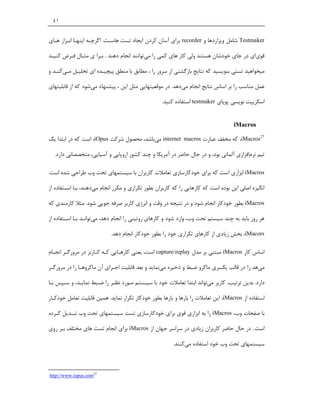 ‫١٤‬


‫‪ Testmaker‬ﺷﺎﻣﻞ وﯾﺰاردﻫﺎ و ‪ recorder‬ﺑﺮاي آﺳﺎن ﮐﺮدن اﯾﺠﺎد ﺗﺴﺖ ﻫﺎﺳـﺖ. اﮔﺮﭼـﻪ اﯾﻨﻬـﺎ اﺑـﺰار ﻫـﺎي‬

‫ﻗﻮياي در ﺟﺎي ﺧﻮدﺷﺎن ﻫﺴﺘﻨﺪ وﻟﯽ ﮐﺎر ﻫﺎي ﮐﻤﯽ را ﻣﯽﺗﻮاﻧﻨﺪ اﻧﺠﺎم دﻫﻨﺪ . ﺑـﺮا ي ﻣﺜـﺎل ﻓـﺮض ﮐﻨﯿـﺪ‬

‫ﻣﯿﺨﻮاﻫﯿﺪ ﺗﺴﺘﯽ ﺑﻨﻮﯾﺴﯿﺪ ﮐﻪ ﻧﺘﺎﯾﺞ ﺑﺎزﮔﺸﺘﯽ از ﺳﺮور را ، ﻣﻄﺎﺑﻖ ﺑﺎ ﻣﻨﻄﻖ ﭘﯿﭽﯿـﺪه اي ﺗﺤﻠﯿـﻞ ﻣـﯽﮐﻨـﺪ و‬

‫ﻋﻤﻞ ﻣﻨﺎﺳﺐ را ﺑﺮ اﺳﺎس ﻧﺘﺎﯾﺞ اﻧﺠﺎم ﻣﯽدﻫﺪ. در ﻣﻮﻗﻌﯿﺘﻬﺎﯾﯽ ﻣﺜﻞ اﯾﻦ ، ﭘﯿﺸﻨﻬﺎد ﻣﯽﺷﻮد ﮐﻪ از ﻗﺎﺑﻠﯿﺘﻬﺎي‬

                                                   ‫اﺳﮑﺮﯾﭙﺖ ﻧﻮﯾﺴﯽ ﭘﻮﯾﺎي ‪ testmaker‬اﺳﺘﻔﺎده ﮐﻨﯿﺪ.‬


                                                                                    ‫‪iMacros‬‬

‫72‪ ،iMacros‬ﮐﻪ ﻣﺨﻔﻒ ﻋﺒﺎرت ‪ internet macros‬ﻣﯽﺑﺎﺷﺪ، ﻣﺤﺼﻮل ﺷﺮﮐﺖ ‪ ،iOpus‬اﺳﺖ ﮐﻪ در اﺑﺘﺪا ﯾﮏ‬

  ‫ﺗﯿﻢ ﻧﺮماﻓﺰاري آﻟﻤﺎﻧﯽ ﺑﻮد، و در ﺣﺎل ﺣﺎﺿﺮ در آﻣﺮﯾﮑﺎ و ﭼﻨﺪ ﮐﺸﻮر اروﭘﺎﯾﯽ و آﺳﯿﺎﯾﯽ، ﻣﺘﺨﺼﺼﺎﻧﯽ دارد.‬

‫‪ iMacros‬اﺑﺰاري اﺳﺖ ﮐﻪ ﺑﺮاي ﺧﻮدﮐﺎرﺳﺎزي ﺗﻌﺎﻣﻼت ﮐﺎرﺑﺮان ﺑﺎ ﺳﯿﺴﺘﻤﻬﺎي ﺗﺤﺖ وب ﻃﺮاﺣﯽ ﺷﺪه اﺳﺖ.‬

‫اﻧﮕﯿﺰه اﺻﻠﯽ اﯾﻦ ﺑﻮده اﺳﺖ ﮐﻪ ﮐﺎرﻫﺎﯾﯽ را ﮐﻪ ﮐﺎرﺑﺮان ﺑﻄﻮر ﺗﮑﺮاري و ﻣﮑﺮر اﻧﺠﺎم ﻣﯽدﻫﻨﺪ، ﺑـﺎ اﺳـﺘﻔﺎده از‬

‫‪ iMacros‬ﺑﻄﻮر ﺧﻮدﮐﺎر اﻧﺠﺎم ﺷﻮد و در ﻧﺘﯿﺠﻪ در وﻗﺖ و اﻧﺮژي ﮐﺎرﺑﺮ ﺻﺮﻓﻪ ﺟﻮﯾﯽ ﺷﻮد. ﻣﺜﻼ ﮐﺎرﻣﻨﺪي ﮐﻪ‬

‫ﻫﺮ روز ﺑﺎﯾﺪ ﺑﻪ ﭼﻨﺪ ﺳﯿﺴﺘﻢ ﺗﺤﺖ وب، وارد ﺷﻮد و ﮐﺎرﻫﺎي روﺗﯿﻨﯽ را اﻧﺠﺎم دﻫﺪ، ﻣﯽﺗﻮاﻧـﺪ ﺑـﺎ اﺳـﺘﻔﺎده از‬

                            ‫‪ ،iMacors‬ﺑﺨﺶ زﯾﺎدي از ﮐﺎرﻫﺎي ﺗﮑﺮاري ﺧﻮد را ﺑﻄﻮر ﺧﻮدﮐﺎر اﻧﺠﺎم دﻫﺪ.‬

‫اﺳﺎس ﮐﺎر ‪ iMacros‬ﻣﺒﺘﻨﯽ ﺑﺮ ﻣﺪل ‪ capture/replay‬اﺳﺖ، ﯾﻌﻨﯽ ﮐﺎرﻫـﺎﯾﯽ ﮐـﻪ ﮐـﺎرﺑﺮ در ﻣﺮورﮔـﺮ اﻧﺠـﺎم‬

‫ﻣﯽﻫﺪ را در ﻗﺎﻟﺐ ﯾﮑﺴﺮي ﻣﺎﮐﺮو ﺿﺒﻂ و ذﺧﯿﺮه ﻣﯽﻧﻤﺎﯾﺪ و ﺑﻌﺪ ﻗﺎﺑﻠﯿﺖ اﺟـﺮاي آن ﻣﺎﮐﺮوﻫـﺎ را در ﻣﺮورﮔـﺮ‬

‫دارد. ﺑﺪﯾﻦ ﺗﺮﺗﯿﺐ، ﮐﺎرﺑﺮ ﻣﯽﺗﻮاﻧﺪ اﺑﺘﺪا ﺗﻌﺎﻣﻼت ﺧﻮد ﺑﺎ ﺳﯿـﺴﺘﻢ ﻣـﻮرد ﻧﻈـﺮ را ﺿـﺒﻂ ﻧﻤﺎﯾـﺪ، و ﺳـﭙﺲ ﺑـﺎ‬

‫اﺳﺘﻔﺎده از ‪ ،iMacros‬اﯾﻦ ﺗﻌﺎﻣﻼت را ﺑﺎرﻫﺎ و ﺑﺎرﻫﺎ ﺑﻄﻮر ﺧﻮدﮐﺎر ﺗﮑﺮار ﻧﻤﺎﯾﺪ. ﻫﻤﯿﻦ ﻗﺎﺑﻠﯿﺖ ﺗﻌﺎﻣﻞ ﺧﻮدﮐـﺎر‬

‫ﺑﺎ ﺻﻔﺤﺎت وب، ‪ iMacros‬را ﺑﻪ اﺑﺰاري ﻗﻮي ﺑﺮاي ﺧﻮدﮐﺎرﺳﺎزي ﺗﺴﺖ ﺳﯿﺴﺘﻤﻬﺎي ﺗﺤﺖ وب ﺗﺒـﺪﯾﻞ ﮐـﺮده‬

‫اﺳﺖ.. در ﺣﺎل ﺣﺎﺿﺮ ﮐﺎرﺑﺮان زﯾﺎدي در ﺳﺮاﺳﺮ ﺟﻬﺎن از ‪ iMacros‬ﺑﺮاي اﻧﺠﺎم ﺗﺴﺖ ﻫﺎي ﻣﺨﺘﻠﻒ ﺑـﺮ روي‬

                                                        ‫ﺳﯿﺴﺘﻤﻬﺎي ﺗﺤﺖ وب ﺧﻮد اﺳﺘﻔﺎده ﻣﯽﮐﻨﻨﺪ.‬



‫72‪http://www.iopus.com‬‬
 