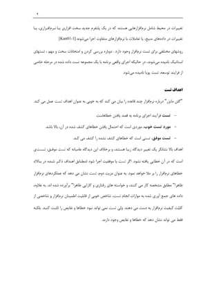 ‫٢‬


‫ﺗﻐﯿﯿﺮات در ﻣﺤﯿﻂ ﺷﺎﻣﻞ ﻧﺮماﻓﺰارﻫﺎﯾﯽ ﻫﺴﺘﻨﺪ ﮐﻪ در ﯾﮏ ﭘﻠﺘﻔﺮم ﺟﺪﯾﺪ ﺳﺨﺖ اﻓﺰاري ﯾـﺎ ﻧـﺮماﻓـﺰاري، ﯾـﺎ‬

               ‫ﺗﻐﯿﯿﺮات در دادهﻫﺎي ﻣﻨﺒﻊ، ﯾﺎ ﺗﻌﺎﻣﻼت ﺑﺎ ﻧﺮماﻓﺰارﻫﺎي ﻣﺘﻔﺎوت اﺟﺮا ﻣﯽﺷﻮﻧﺪ.]1-10‪[Kan‬‬


‫روﺷﻬﺎي ﻣﺨﺘﻠﻔﯽ ﺑﺮاي ﺗﺴﺖ ﻧﺮماﻓﺰار وﺟﻮد دارد . دوﺑﺎره ﺑﺮرﺳﯽ ﮐﺮدن و اﻣﺘﺤﺎﻧﺎت ﺳﺨﺖ و ﻣﻬﻢ ، ﺗﺴﺘﻬﺎي‬

‫اﺳﺘﺎﺗﯿﮏ ﻧﺎﻣﯿﺪه ﻣﯽﺷﻮﻧﺪ، در ﺣﺎﻟﯿﮑﻪ اﺟﺮاي واﻗﻌﯽ ﺑﺮﻧﺎﻣﻪ ﺑﺎ ﯾﮏ ﻣﺠﻤﻮﻋﻪ ﺗﺴﺖ داده ﺷﺪه در ﻣﺮﺣﻠﻪ ﺧﺎﺻﯽ‬

                                                        ‫از ﻓﺮاﯾﻨﺪ ﺗﻮﺳﻌﻪ، ﺗﺴﺖ ﭘﻮﯾﺎ ﻧﺎﻣﯿﺪه ﻣﯽﺷﻮد.‬


                                                                                   ‫اﻫﺪاف ﺗﺴﺖ‬

‫"ﮔﻠﻦ ﻣﺎﯾﺰر" درﺑﺎره ﻧﺮماﻓﺰار ﭼﻨﺪ ﻗﺎﻋﺪه را ﺑﯿﺎن ﻣﯽ ﮐﻨﺪ ﮐﻪ ﺑﻪ ﺧﻮﺑﯽ ﺑﻪ ﻋﻨﻮان اﻫﺪاف ﺗﺴﺖ ﻋﻤﻞ ﻣﯽ ﮐﻨﺪ.‬

                                       ‫‪ ‬ﺗﺴﺖ ﻓﺮآﯾﻨﺪ اﺟﺮاي ﺑﺮﻧﺎﻣﻪ ﺑﻪ ﻗﺼﺪ ﯾﺎﻓﺘﻦ ﺧﻄﺎﻫﺎﺳﺖ.‬

       ‫‪ ‬ﻣﻮرد ﺗﺴﺖ ﺧﻮب، ﻣﻮردي اﺳﺖ ﮐﻪ اﺣﺘﻤﺎل ﯾﺎﻓﺘﻦ ﺧﻄﺎﻫﺎي ﮐﺸﻒ ﺷﺪه در آن، ﺑﺎﻻ ﺑﺎﺷﺪ.‬

                        ‫‪ ‬ﺗﺴﺖ ﻣﻮﻓﻖ، ﺗﺴﺘﯽ اﺳﺖ ﮐﻪ ﺧﻄﺎﻫﺎي ﮐﺸﻒ ﻧﺸﺪه را ﮐﺸﻒ ﻣﯽ ﮐﻨﺪ.‬

‫اﻫﺪاف ﺑﺎﻻ ﻧﺸﺎﻧﮕﺮ ﯾﮏ ﺗﻐﯿﯿﺮ دﯾﺪﮔﺎه زﯾﺒﺎ ﻫﺴﺘﻨﺪ، و ﺑﺮﺧﻼف اﯾﻦ دﯾﺪﮔﺎه ﻋﺎﻣﯿﺎﻧﻪ ﮐﻪ ﺗﺴﺖ ﻣﻮﻓـﻖ، ﺗـﺴﺖي‬

‫اﺳﺖ ﮐﻪ در آن ﺧﻄﺎﯾﯽ ﯾﺎﻓﺘﻪ ﻧﺸﻮد. اﮔﺮ ﺗﺴﺖ ﺑﺎ ﻣﻮﻓﻘﯿﺖ اﺟﺮا ﺷﻮد )ﻣﻄـﺎﺑﻖ اﻫـﺪاف ذﮐـﺮ ﺷـﺪه در ﺑـﺎﻻ(،‬

‫ﺧﻄﺎﻫﺎي ﻧﺮماﻓﺰار را ﺑﺮ ﻣﻼ ﺧﻮاﻫﺪ ﻧﻤﻮد. ﺑﻪ ﻋﻨﻮان ﻣﺰﯾﺖ دوم، ﺗﺴﺖ ﻧﺸﺎن ﻣﯽ دﻫﺪ ﮐﻪ ﻋﻤﻠﮑﺮدﻫﺎي ﻧﺮماﻓﺰار‬

‫ﻇﺎﻫﺮا" ﻣﻄﺎﺑﻖ ﻣﺸﺨﺼﻪ ﮐﺎر ﻣﯽ ﮐﻨﻨﺪ، و ﺧﻮاﺳﺘﻪ ﻫﺎي رﻓﺘﺎري و ﮐﺎراﯾﯽ ﻇﺎﻫﺮا" ﺑﺮآورده ﺷﺪه اﻧﺪ. ﺑﻪ ﻋﻼوه،‬

‫داده ﻫﺎي ﺟﻤﻊ آوري ﺷﺪه ﺑﻪ ﻣﻮازات اﻧﺠﺎم ﺗﺴﺖ، ﺷﺎﺧﺺ ﺧﻮﺑﯽ از ﻗﺎﺑﻠﯿﺖ اﻃﻤﯿﻨﺎن ﻧﺮماﻓﺰار و ﺷﺎﺧﺼﯽ از‬

‫ﮐﻠﯿ‪‬ﺖ ﮐﯿﻔﯿﺖ ﻧﺮماﻓﺰار ﺑﻪ دﺳﺖ ﻣﯽ دﻫﻨﺪ. وﻟﯽ ﺗﺴﺖ ﻧﻤﯽ ﺗﻮاﻧﺪ ﻧﺒﻮد ﺧﻄﺎﻫﺎ و ﻧﻘﺎﯾﺺ را ﺛﺎﺑـﺖ ﮐﻨـﺪ. ﺑﻠﮑـﻪ‬

                                          ‫ﻓﻘﻂ ﻣﯽ ﺗﻮاﻧﺪ ﻧﺸﺎن دﻫﺪ ﮐﻪ ﺧﻄﺎﻫﺎ و ﻧﻘﺎﯾﺺ وﺟﻮد دارﻧﺪ.‬
 