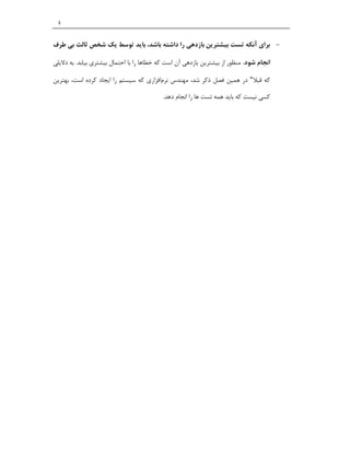 ‫٤‬


‫‪ ‬ﺑﺮاي آﻧﮑﻪ ﺗﺴﺖ ﺑﯿﺸﺘﺮﯾﻦ ﺑﺎزدﻫﯽ را داﺷﺘﻪ ﺑﺎﺷﺪ، ﺑﺎﯾﺪ ﺗﻮﺳﻂ ﯾﮏ ﺷﺨﺺ ﺛﺎﻟﺚ ﺑﯽ ﻃﺮف‬

‫اﻧﺠﺎم ﺷﻮد. ﻣﻨﻈﻮر از ﺑﯿﺸﺘﺮﯾﻦ ﺑﺎزدﻫﯽ آن اﺳﺖ ﮐﻪ ﺧﻄﺎﻫﺎ را ﺑﺎ اﺣﺘﻤﺎل ﺑﯿﺸﺘﺮي ﺑﯿﺎﺑﺪ. ﺑﻪ دﻻﯾﻠﯽ‬

‫ﮐﻪ ﻗﺒﻼ" در ﻫﻤﯿﻦ ﻓﺼﻞ ذﮐﺮ ﺷﺪ، ﻣﻬﻨﺪس ﻧﺮماﻓﺰاري ﮐﻪ ﺳﯿﺴﺘﻢ را اﯾﺠﺎد ﮐﺮده اﺳﺖ، ﺑﻬﺘﺮﯾﻦ‬

                                           ‫ﮐﺴﯽ ﻧﯿﺴﺖ ﮐﻪ ﺑﺎﯾﺪ ﻫﻤﻪ ﺗﺴﺖ ﻫﺎ را اﻧﺠﺎم دﻫﺪ.‬
 