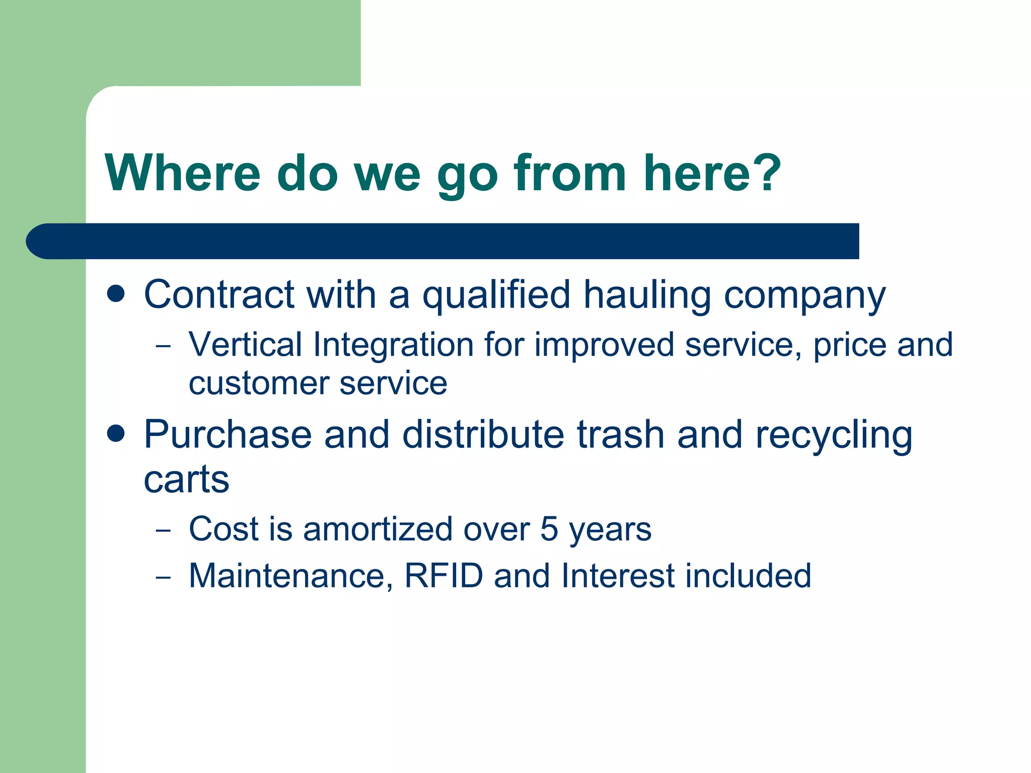 Where do we go from here? Contract with a qualified hauling company Vertical Integration for improved service, price and customer service Purchase and distribute trash and recycling carts Cost is amortized over 5 years Maintenance, RFID and Interest included 