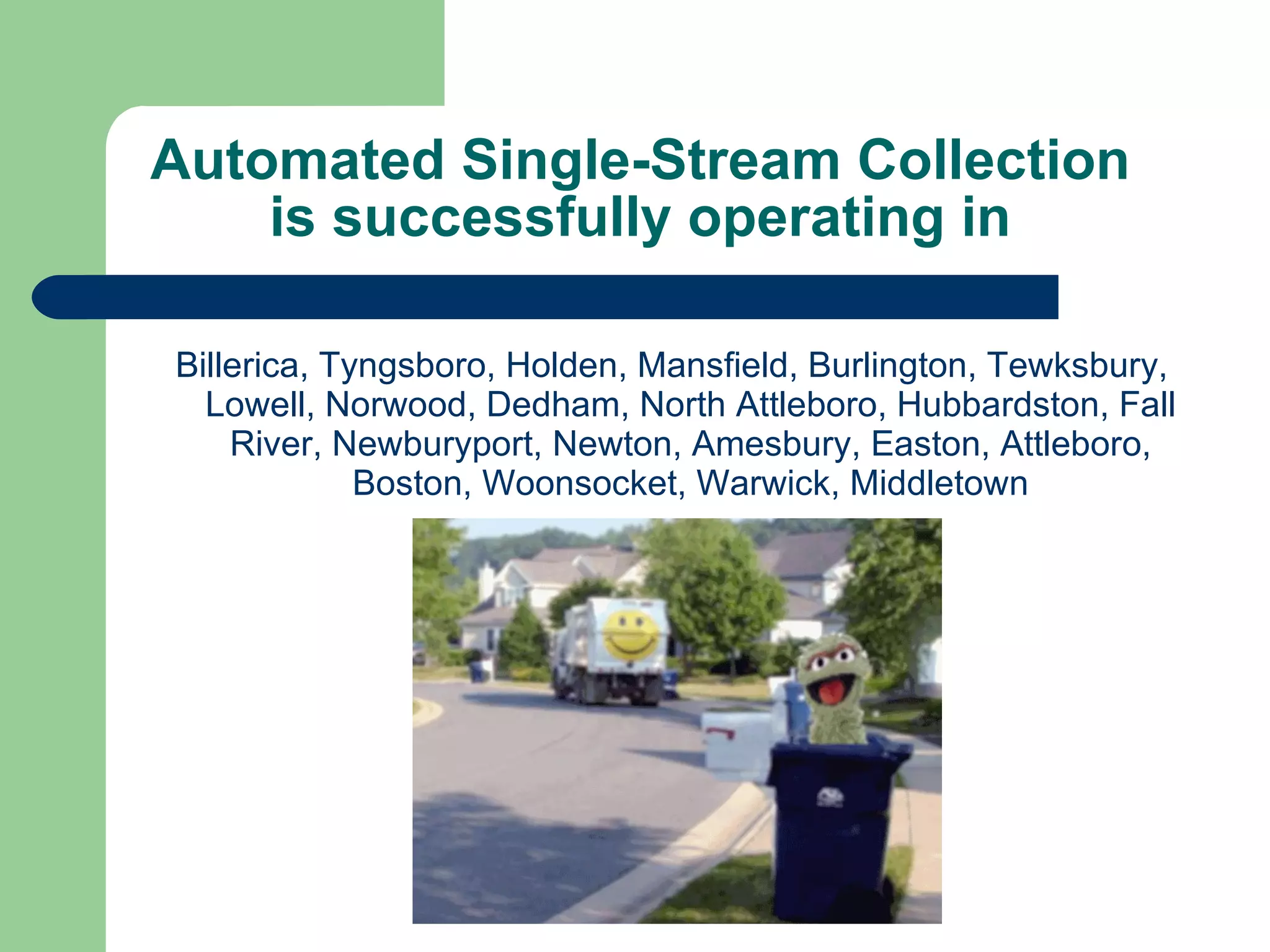 Automated Single-Stream Collection is successfully operating in Billerica, Tyngsboro, Holden, Mansfield, Burlington, Tewksbury, Lowell, Norwood, Dedham, North Attleboro, Hubbardston, Fall River, Newburyport, Newton, Amesbury, Easton, Attleboro, Boston, Woonsocket, Warwick, Middletown 
