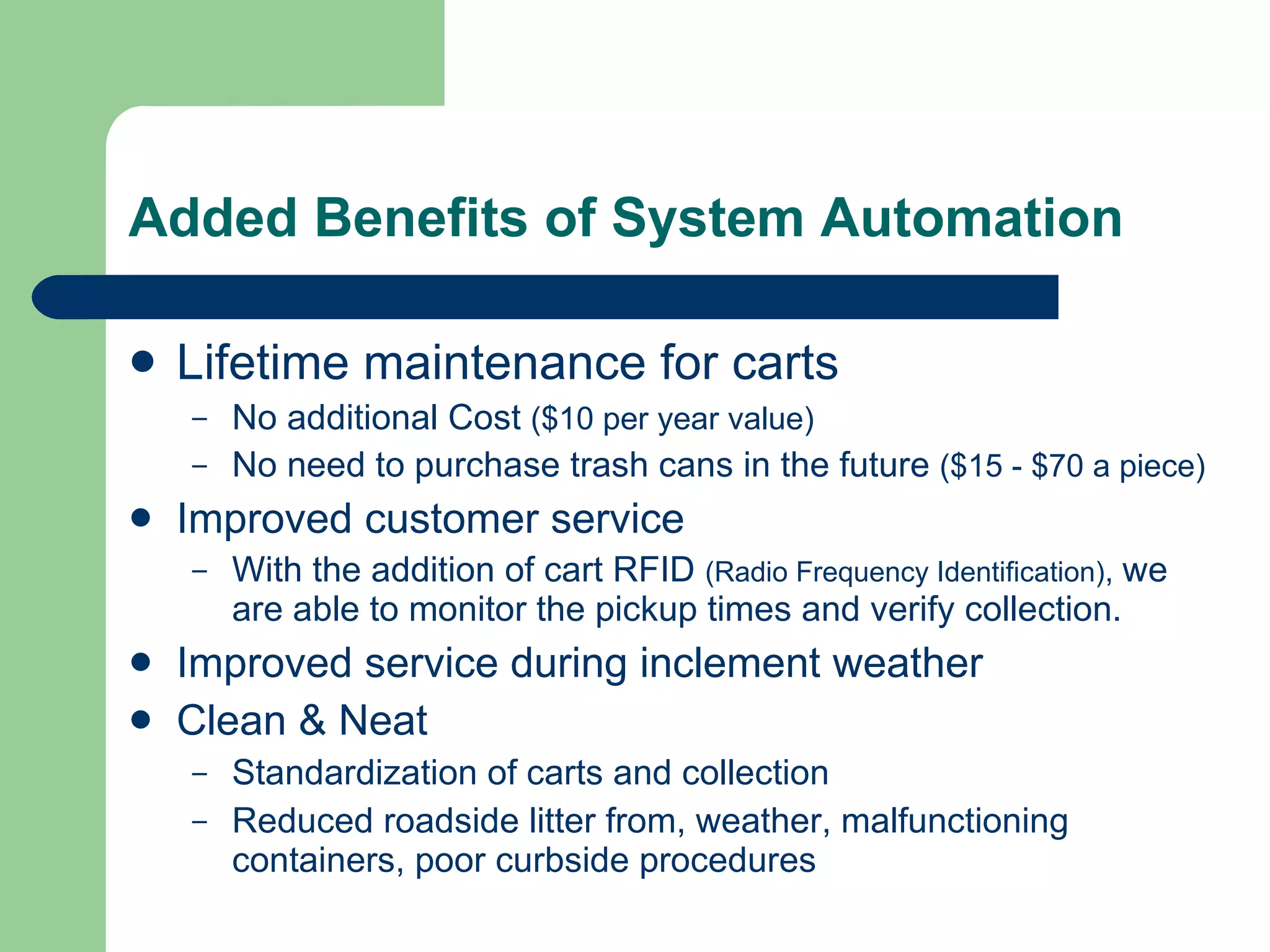 Added Benefits of System Automation Lifetime maintenance for carts No additional Cost  ($10 per year value) No need to purchase trash cans in the future  ($15 - $70 a piece) Improved customer service With the addition of cart RFID  (Radio Frequency Identification) ,  we are able to monitor the pickup times and verify collection.   Improved service during inclement weather Clean & Neat Standardization of carts and collection Reduced roadside litter from, weather, malfunctioning containers, poor curbside procedures 